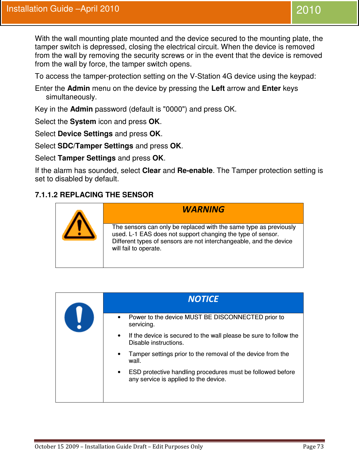  October 15 2009 – Installation Guide Draft – Edit Purposes Only  Page 73  Installation Guide –April 2010 2010 With the wall mounting plate mounted and the device secured to the mounting plate, the tamper switch is depressed, closing the electrical circuit. When the device is removed from the wall by removing the security screws or in the event that the device is removed from the wall by force, the tamper switch opens. To access the tamper-protection setting on the V-Station 4G device using the keypad: Enter the Admin menu on the device by pressing the Left arrow and Enter keys simultaneously. Key in the Admin password (default is &quot;0000&quot;) and press OK. Select the System icon and press OK. Select Device Settings and press OK. Select SDC/Tamper Settings and press OK. Select Tamper Settings and press OK. If the alarm has sounded, select Clear and Re-enable. The Tamper protection setting is set to disabled by default. 7.1.1.2 REPLACING THE SENSOR  WARNING The sensors can only be replaced with the same type as previously used. L-1 EAS does not support changing the type of sensor. Different types of sensors are not interchangeable, and the device will fail to operate.     NOTICE •  Power to the device MUST BE DISCONNECTED prior to servicing. •  If the device is secured to the wall please be sure to follow the Disable instructions. •  Tamper settings prior to the removal of the device from the wall. •  ESD protective handling procedures must be followed before any service is applied to the device.   