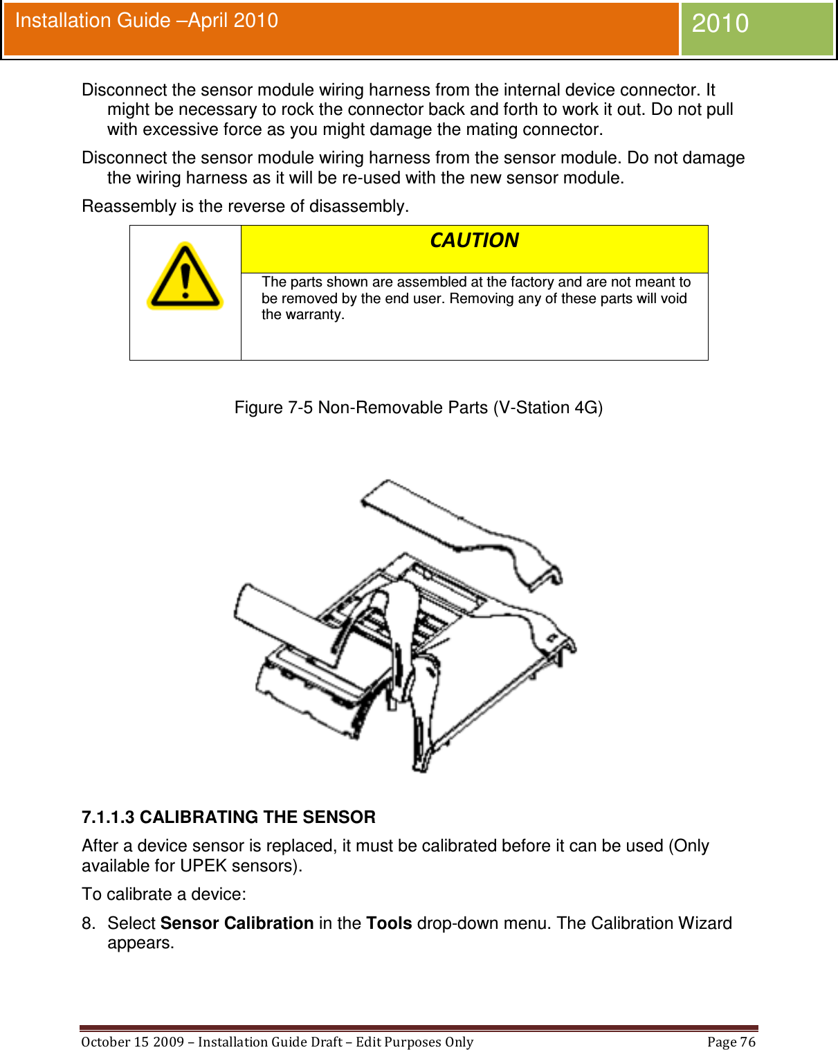  October 15 2009 – Installation Guide Draft – Edit Purposes Only  Page 76  Installation Guide –April 2010 2010 Disconnect the sensor module wiring harness from the internal device connector. It might be necessary to rock the connector back and forth to work it out. Do not pull with excessive force as you might damage the mating connector. Disconnect the sensor module wiring harness from the sensor module. Do not damage the wiring harness as it will be re-used with the new sensor module. Reassembly is the reverse of disassembly.  CAUTION The parts shown are assembled at the factory and are not meant to be removed by the end user. Removing any of these parts will void the warranty.   Figure 7-5 Non-Removable Parts (V-Station 4G)   7.1.1.3 CALIBRATING THE SENSOR After a device sensor is replaced, it must be calibrated before it can be used (Only available for UPEK sensors). To calibrate a device: 8.  Select Sensor Calibration in the Tools drop-down menu. The Calibration Wizard appears. 