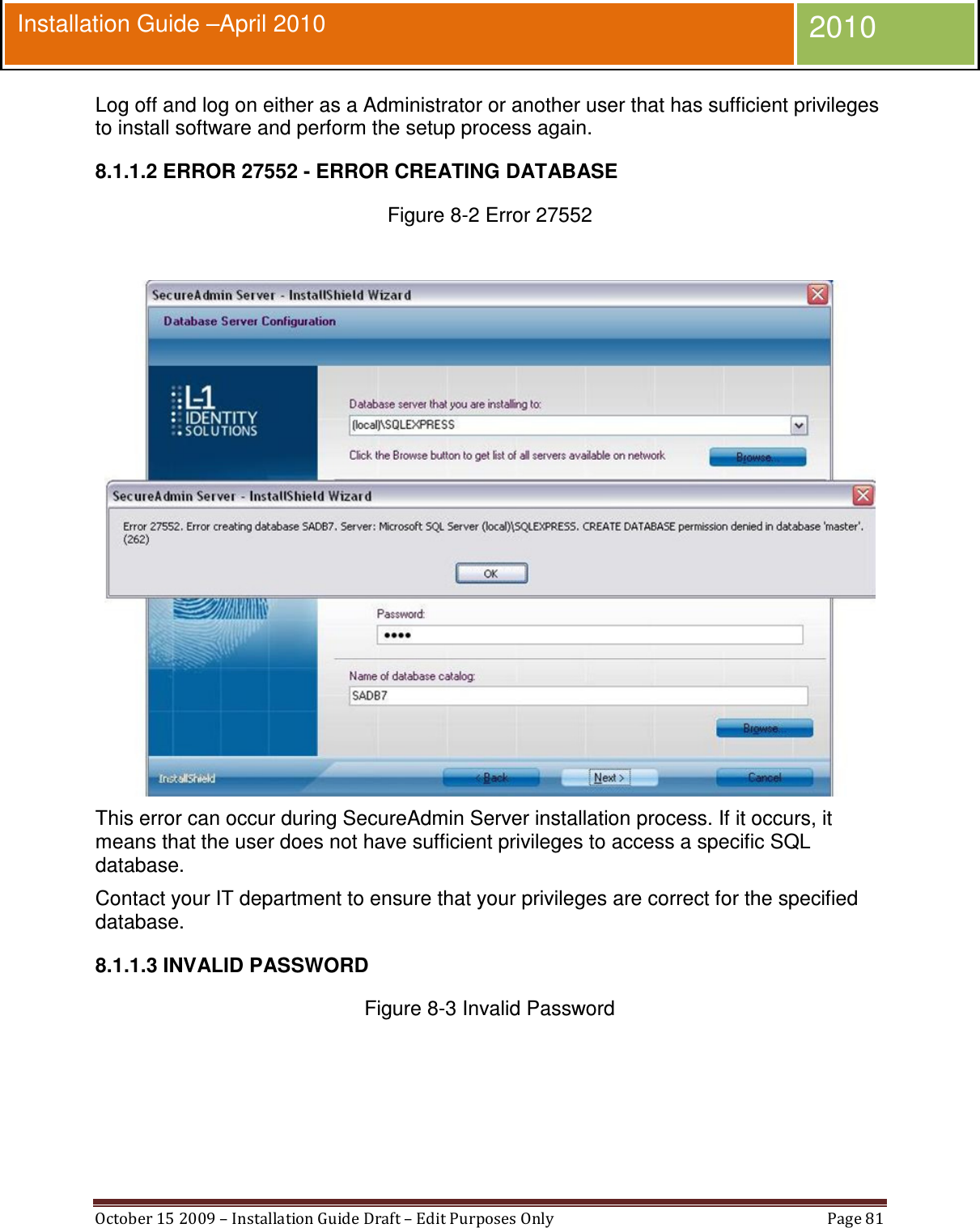  October 15 2009 – Installation Guide Draft – Edit Purposes Only  Page 81  Installation Guide –April 2010 2010 Log off and log on either as a Administrator or another user that has sufficient privileges to install software and perform the setup process again. 8.1.1.2 ERROR 27552 - ERROR CREATING DATABASE Figure 8-2 Error 27552   This error can occur during SecureAdmin Server installation process. If it occurs, it means that the user does not have sufficient privileges to access a specific SQL database. Contact your IT department to ensure that your privileges are correct for the specified database. 8.1.1.3 INVALID PASSWORD Figure 8-3 Invalid Password  