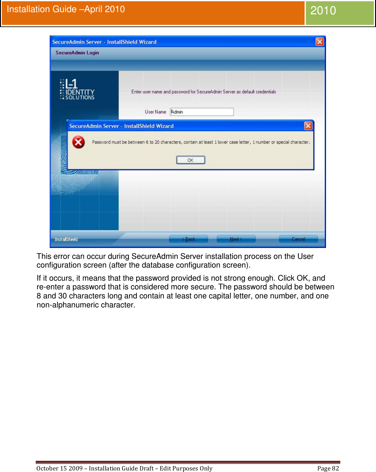  October 15 2009 – Installation Guide Draft – Edit Purposes Only  Page 82  Installation Guide –April 2010 2010  This error can occur during SecureAdmin Server installation process on the User configuration screen (after the database configuration screen). If it occurs, it means that the password provided is not strong enough. Click OK, and re-enter a password that is considered more secure. The password should be between 8 and 30 characters long and contain at least one capital letter, one number, and one non-alphanumeric character. 