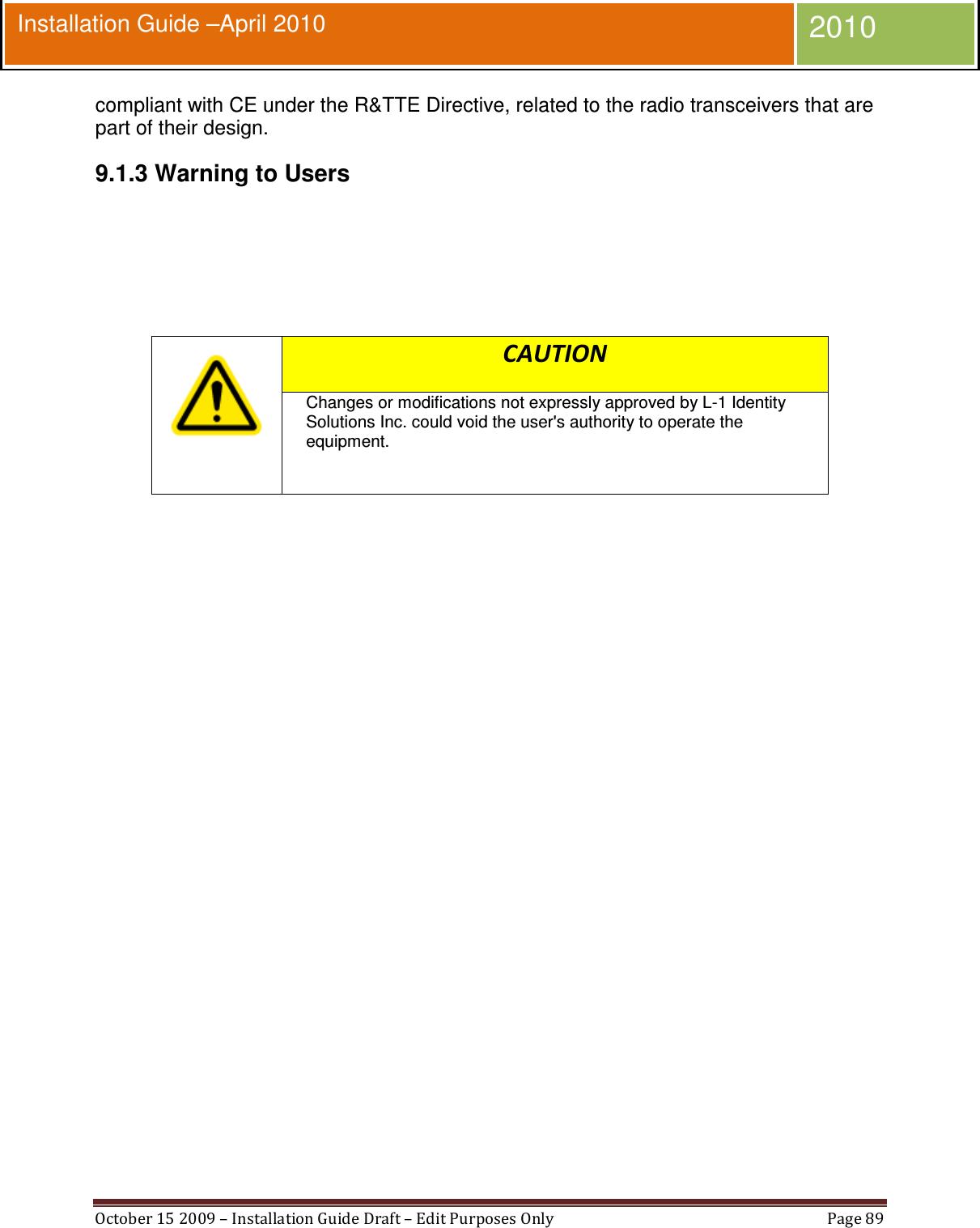  October 15 2009 – Installation Guide Draft – Edit Purposes Only  Page 89  Installation Guide –April 2010 2010 compliant with CE under the R&amp;TTE Directive, related to the radio transceivers that are part of their design. 9.1.3 Warning to Users     CAUTION Changes or modifications not expressly approved by L-1 Identity Solutions Inc. could void the user&apos;s authority to operate the equipment.       