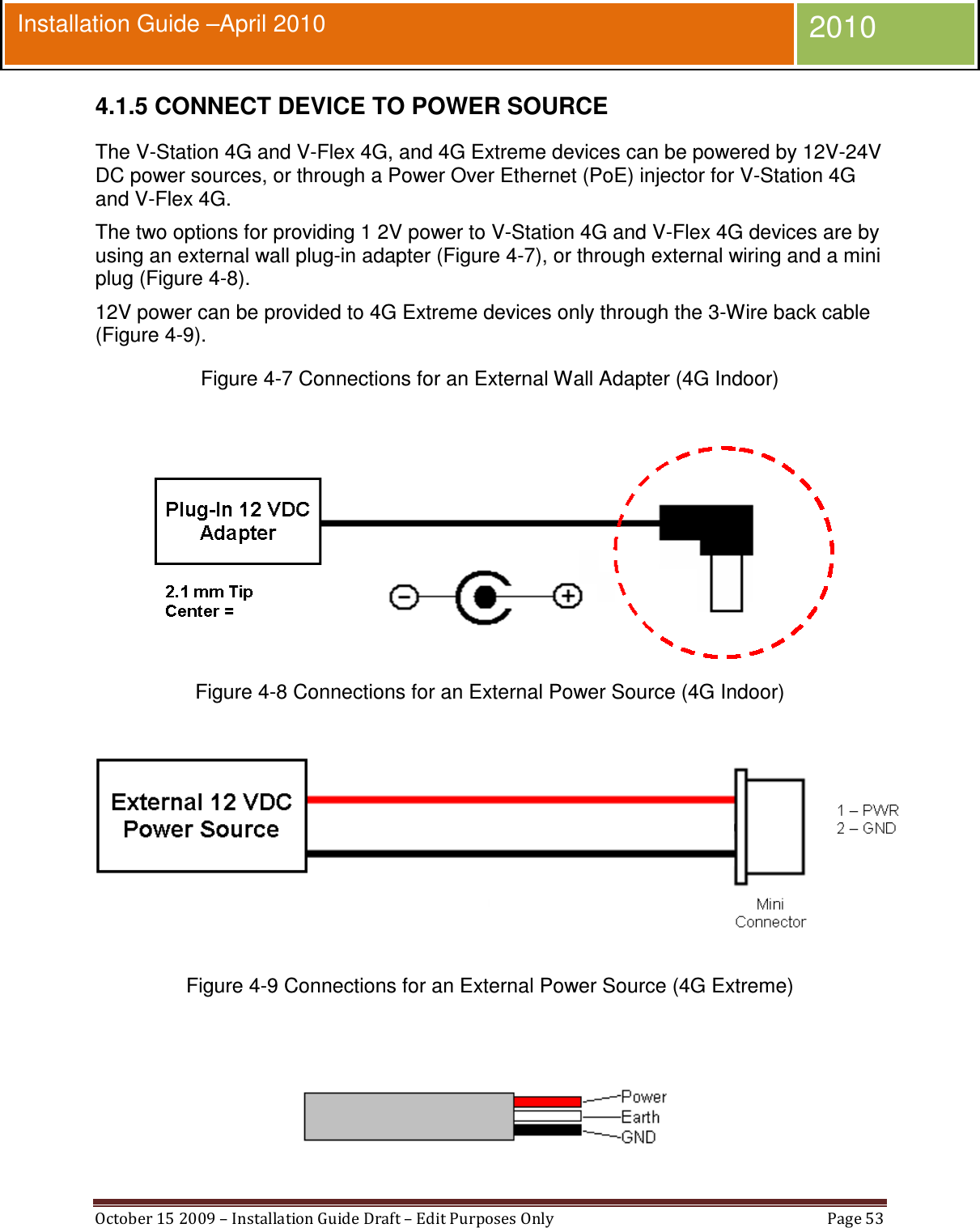  October 15 2009 – Installation Guide Draft – Edit Purposes Only  Page 53  Installation Guide –April 2010 2010 4.1.5 CONNECT DEVICE TO POWER SOURCE The V-Station 4G and V-Flex 4G, and 4G Extreme devices can be powered by 12V-24V DC power sources, or through a Power Over Ethernet (PoE) injector for V-Station 4G and V-Flex 4G. The two options for providing 1 2V power to V-Station 4G and V-Flex 4G devices are by using an external wall plug-in adapter (Figure 4-7), or through external wiring and a mini plug (Figure 4-8). 12V power can be provided to 4G Extreme devices only through the 3-Wire back cable (Figure 4-9). Figure 4-7 Connections for an External Wall Adapter (4G Indoor)   Figure 4-8 Connections for an External Power Source (4G Indoor)   Figure 4-9 Connections for an External Power Source (4G Extreme)   