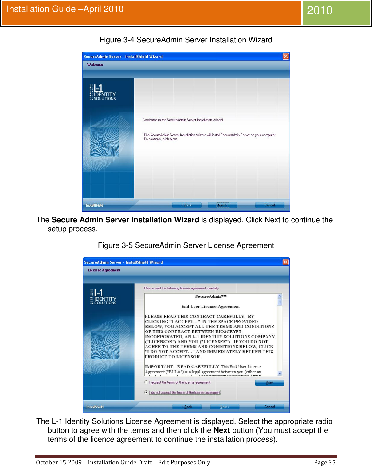  October 15 2009 – Installation Guide Draft – Edit Purposes Only  Page 35  Installation Guide –April 2010 2010 Figure 3-4 SecureAdmin Server Installation Wizard  The Secure Admin Server Installation Wizard is displayed. Click Next to continue the setup process. Figure 3-5 SecureAdmin Server License Agreement  The L-1 Identity Solutions License Agreement is displayed. Select the appropriate radio button to agree with the terms and then click the Next button (You must accept the terms of the licence agreement to continue the installation process). 