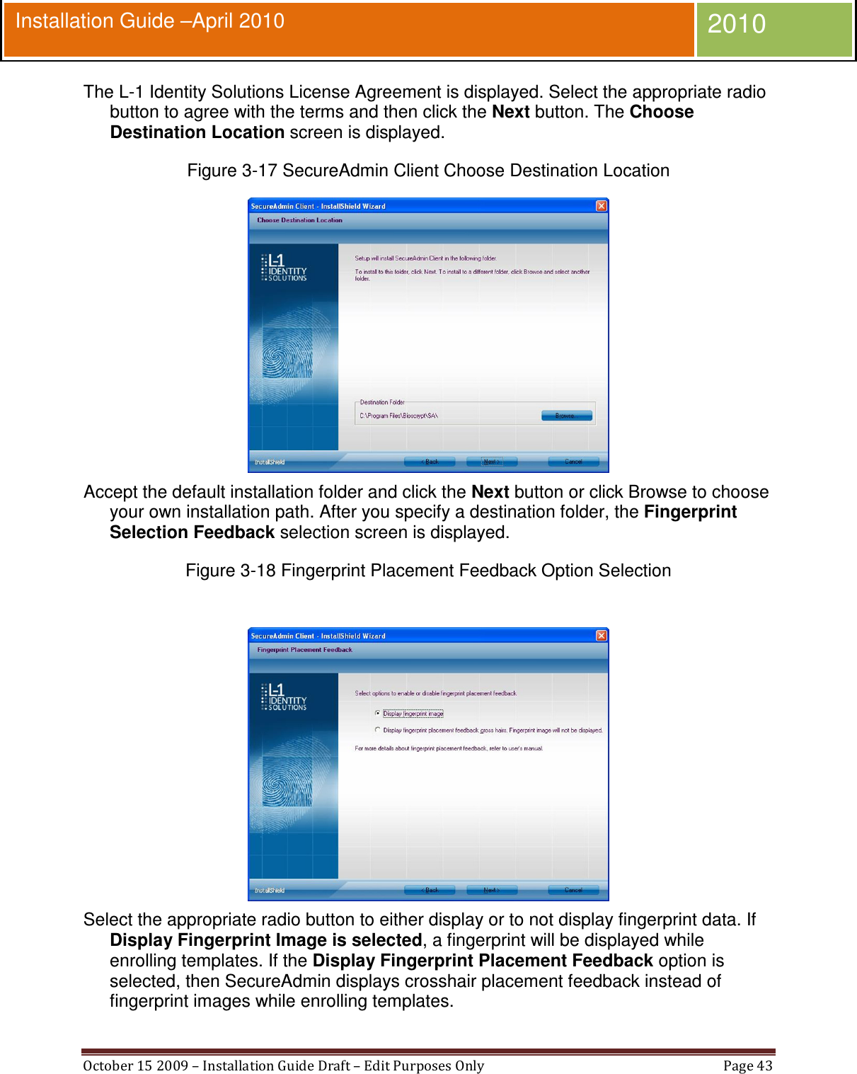  October 15 2009 – Installation Guide Draft – Edit Purposes Only  Page 43  Installation Guide –April 2010 2010 The L-1 Identity Solutions License Agreement is displayed. Select the appropriate radio button to agree with the terms and then click the Next button. The Choose Destination Location screen is displayed. Figure 3-17 SecureAdmin Client Choose Destination Location  Accept the default installation folder and click the Next button or click Browse to choose your own installation path. After you specify a destination folder, the Fingerprint Selection Feedback selection screen is displayed. Figure 3-18 Fingerprint Placement Feedback Option Selection   Select the appropriate radio button to either display or to not display fingerprint data. If Display Fingerprint Image is selected, a fingerprint will be displayed while enrolling templates. If the Display Fingerprint Placement Feedback option is selected, then SecureAdmin displays crosshair placement feedback instead of fingerprint images while enrolling templates. 