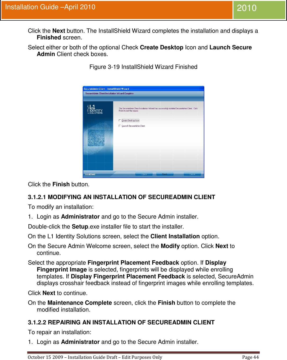  October 15 2009 – Installation Guide Draft – Edit Purposes Only  Page 44  Installation Guide –April 2010 2010 Click the Next button. The InstallShield Wizard completes the installation and displays a Finished screen. Select either or both of the optional Check Create Desktop Icon and Launch Secure Admin Client check boxes. Figure 3-19 InstallShield Wizard Finished   Click the Finish button. 3.1.2.1 MODIFYING AN INSTALLATION OF SECUREADMIN CLIENT To modify an installation: 1.  Login as Administrator and go to the Secure Admin installer. Double-click the Setup.exe installer file to start the installer. On the L1 Identity Solutions screen, select the Client Installation option. On the Secure Admin Welcome screen, select the Modify option. Click Next to continue. Select the appropriate Fingerprint Placement Feedback option. If Display Fingerprint Image is selected, fingerprints will be displayed while enrolling templates. If Display Fingerprint Placement Feedback is selected, SecureAdmin displays crosshair feedback instead of fingerprint images while enrolling templates. Click Next to continue. On the Maintenance Complete screen, click the Finish button to complete the modified installation. 3.1.2.2 REPAIRING AN INSTALLATION OF SECUREADMIN CLIENT To repair an installation: 1.  Login as Administrator and go to the Secure Admin installer. 