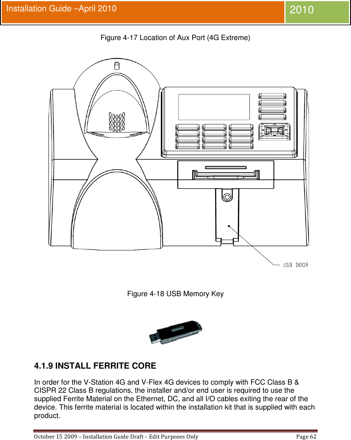  October 15 2009 – Installation Guide Draft – Edit Purposes Only  Page 62  Installation Guide –April 2010 2010 Figure 4-17 Location of Aux Port (4G Extreme)  Figure 4-18 USB Memory Key   4.1.9 INSTALL FERRITE CORE In order for the V-Station 4G and V-Flex 4G devices to comply with FCC Class B &amp; CISPR 22 Class B regulations, the installer and/or end user is required to use the supplied Ferrite Material on the Ethernet, DC, and all I/O cables exiting the rear of the device. This ferrite material is located within the installation kit that is supplied with each product. 