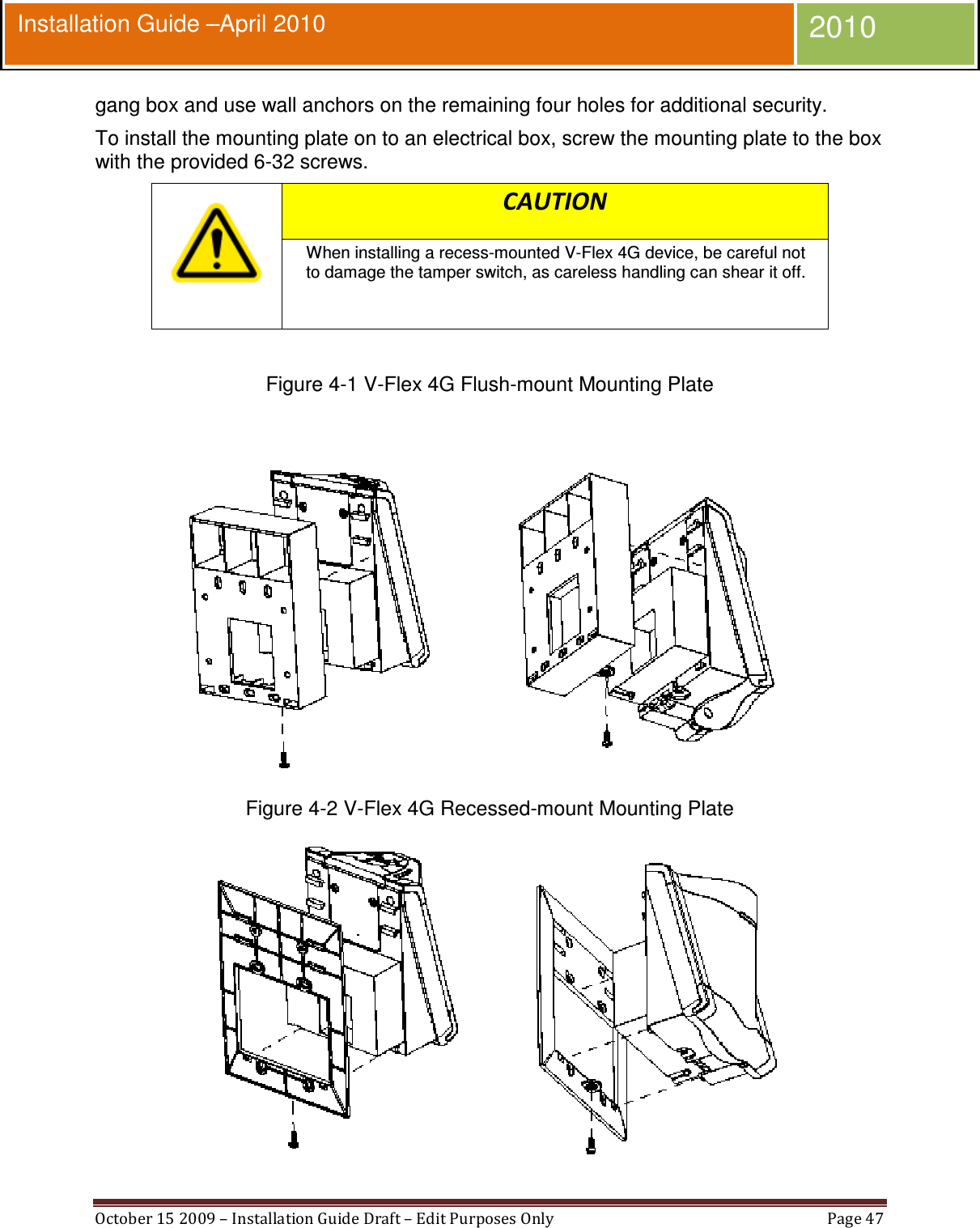  October 15 2009 – Installation Guide Draft – Edit Purposes Only  Page 47  Installation Guide –April 2010 2010 gang box and use wall anchors on the remaining four holes for additional security. To install the mounting plate on to an electrical box, screw the mounting plate to the box with the provided 6-32 screws.  CAUTION When installing a recess-mounted V-Flex 4G device, be careful not to damage the tamper switch, as careless handling can shear it off.   Figure 4-1 V-Flex 4G Flush-mount Mounting Plate   Figure 4-2 V-Flex 4G Recessed-mount Mounting Plate  