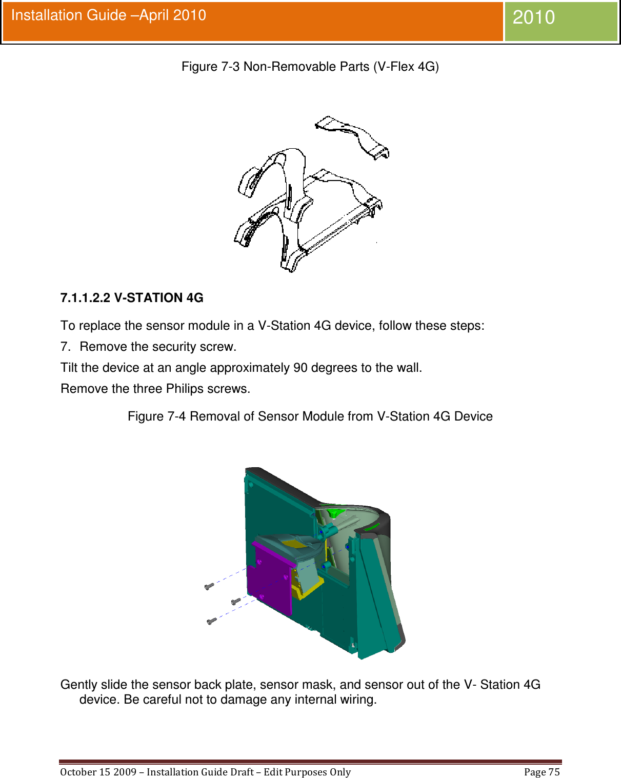  October 15 2009 – Installation Guide Draft – Edit Purposes Only  Page 75  Installation Guide –April 2010 2010 Figure 7-3 Non-Removable Parts (V-Flex 4G)   7.1.1.2.2 V-STATION 4G To replace the sensor module in a V-Station 4G device, follow these steps: 7.  Remove the security screw. Tilt the device at an angle approximately 90 degrees to the wall. Remove the three Philips screws. Figure 7-4 Removal of Sensor Module from V-Station 4G Device   Gently slide the sensor back plate, sensor mask, and sensor out of the V- Station 4G device. Be careful not to damage any internal wiring. 