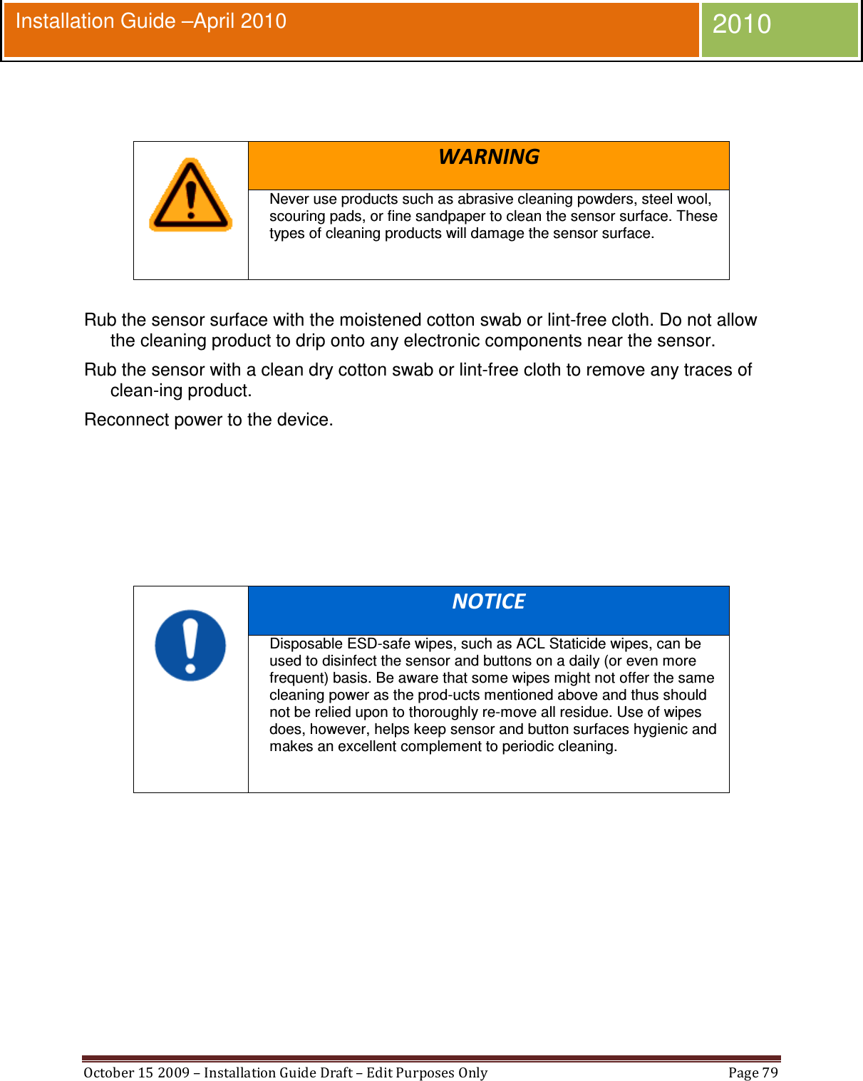  October 15 2009 – Installation Guide Draft – Edit Purposes Only  Page 79  Installation Guide –April 2010 2010    WARNING Never use products such as abrasive cleaning powders, steel wool, scouring pads, or fine sandpaper to clean the sensor surface. These types of cleaning products will damage the sensor surface.   Rub the sensor surface with the moistened cotton swab or lint-free cloth. Do not allow the cleaning product to drip onto any electronic components near the sensor. Rub the sensor with a clean dry cotton swab or lint-free cloth to remove any traces of clean-ing product. Reconnect power to the device.       NOTICE Disposable ESD-safe wipes, such as ACL Staticide wipes, can be used to disinfect the sensor and buttons on a daily (or even more frequent) basis. Be aware that some wipes might not offer the same cleaning power as the prod-ucts mentioned above and thus should not be relied upon to thoroughly re-move all residue. Use of wipes does, however, helps keep sensor and button surfaces hygienic and makes an excellent complement to periodic cleaning.    