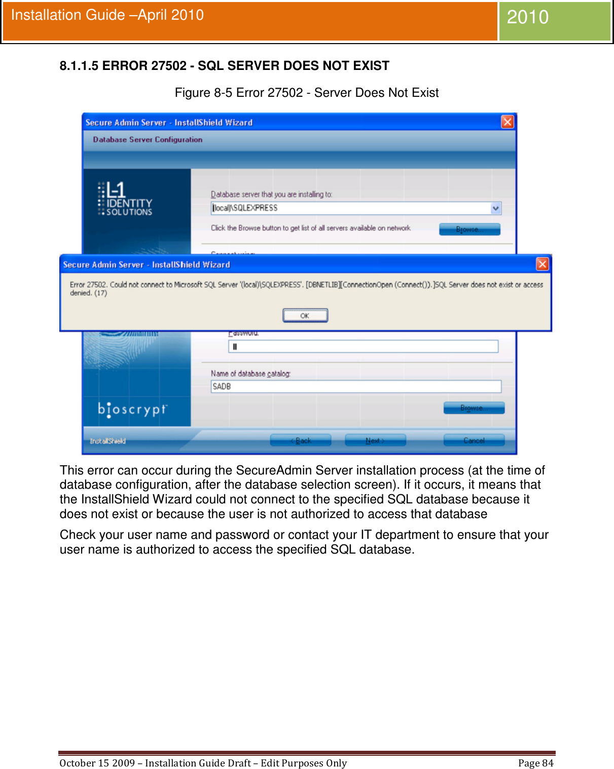  October 15 2009 – Installation Guide Draft – Edit Purposes Only  Page 84  Installation Guide –April 2010 2010 8.1.1.5 ERROR 27502 - SQL SERVER DOES NOT EXIST Figure 8-5 Error 27502 - Server Does Not Exist  This error can occur during the SecureAdmin Server installation process (at the time of database configuration, after the database selection screen). If it occurs, it means that the InstallShield Wizard could not connect to the specified SQL database because it does not exist or because the user is not authorized to access that database Check your user name and password or contact your IT department to ensure that your user name is authorized to access the specified SQL database. 