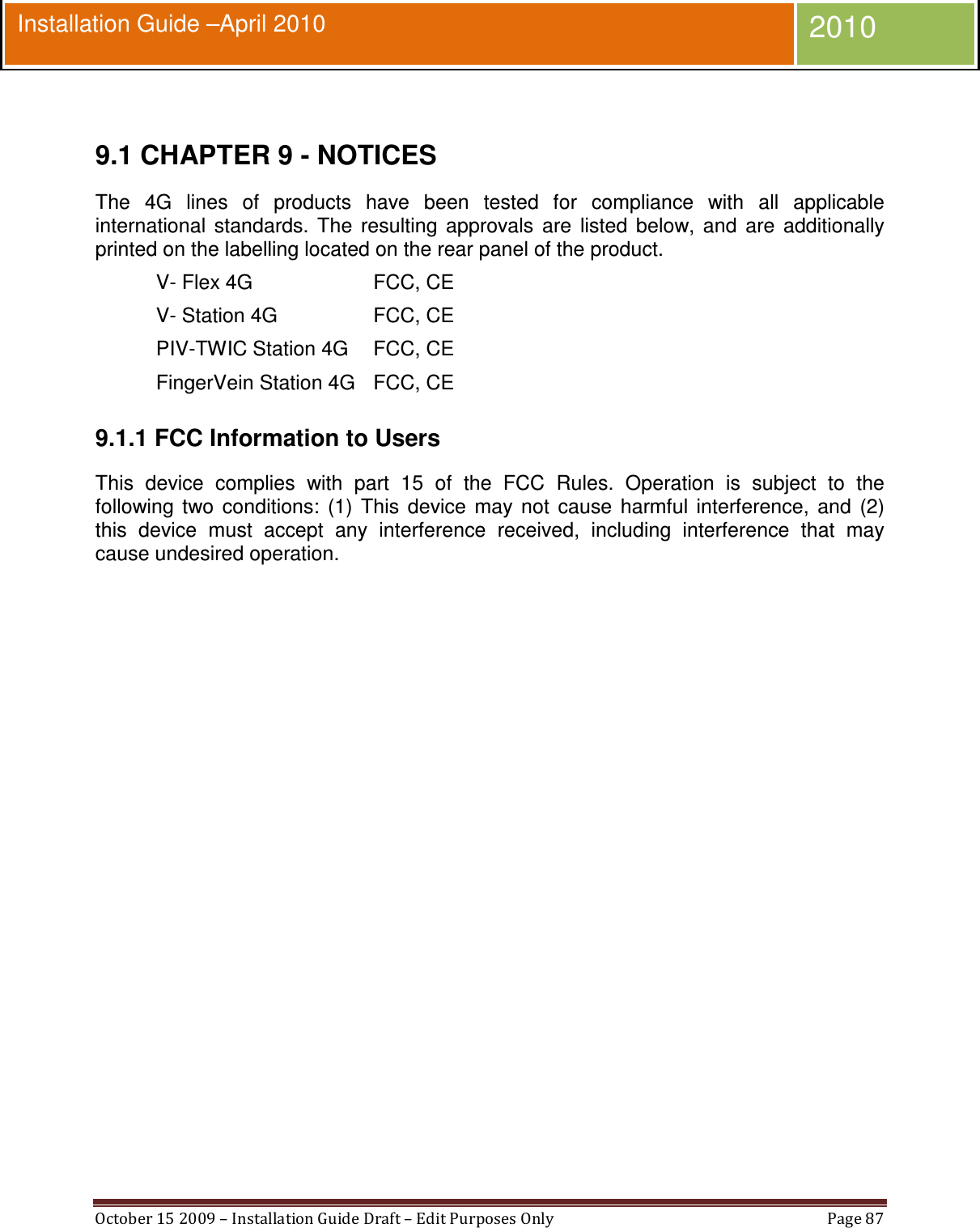  October 15 2009 – Installation Guide Draft – Edit Purposes Only  Page 87  Installation Guide –April 2010 2010  9.1 CHAPTER 9 - NOTICES The  4G  lines  of  products  have  been  tested  for  compliance  with  all  applicable international  standards.  The  resulting  approvals  are  listed  below,  and  are  additionally printed on the labelling located on the rear panel of the product. V- Flex 4G  FCC, CE V- Station 4G  FCC, CE PIV-TWIC Station 4G  FCC, CE FingerVein Station 4G FCC, CE 9.1.1 FCC Information to Users This  device  complies  with  part  15  of  the  FCC  Rules.  Operation  is  subject  to  the following  two  conditions:  (1)  This  device  may  not  cause  harmful  interference,  and  (2) this  device  must  accept  any  interference  received,  including  interference  that  may cause undesired operation. 