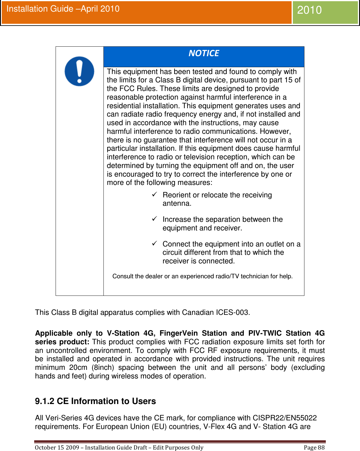  October 15 2009 – Installation Guide Draft – Edit Purposes Only  Page 88  Installation Guide –April 2010 2010   NOTICE This equipment has been tested and found to comply with the limits for a Class B digital device, pursuant to part 15 of the FCC Rules. These limits are designed to provide reasonable protection against harmful interference in a residential installation. This equipment generates uses and can radiate radio frequency energy and, if not installed and used in accordance with the instructions, may cause harmful interference to radio communications. However, there is no guarantee that interference will not occur in a particular installation. If this equipment does cause harmful interference to radio or television reception, which can be determined by turning the equipment off and on, the user is encouraged to try to correct the interference by one or more of the following measures:   Reorient or relocate the receiving antenna.   Increase the separation between the equipment and receiver.   Connect the equipment into an outlet on a circuit different from that to which the receiver is connected. Consult the dealer or an experienced radio/TV technician for help.   This Class B digital apparatus complies with Canadian ICES-003.  Applicable  only  to  V-Station  4G,  FingerVein  Station  and  PIV-TWIC  Station  4G series product: This product complies with FCC radiation exposure limits set forth for an  uncontrolled environment. To comply with FCC RF  exposure requirements, it must be  installed  and  operated  in  accordance  with  provided  instructions.  The  unit  requires minimum  20cm  (8inch)  spacing  between  the  unit  and  all  persons’  body  (excluding hands and feet) during wireless modes of operation.  9.1.2 CE Information to Users All Veri-Series 4G devices have the CE mark, for compliance with CISPR22/EN55022 requirements. For European Union (EU) countries, V-Flex 4G and V- Station 4G are 