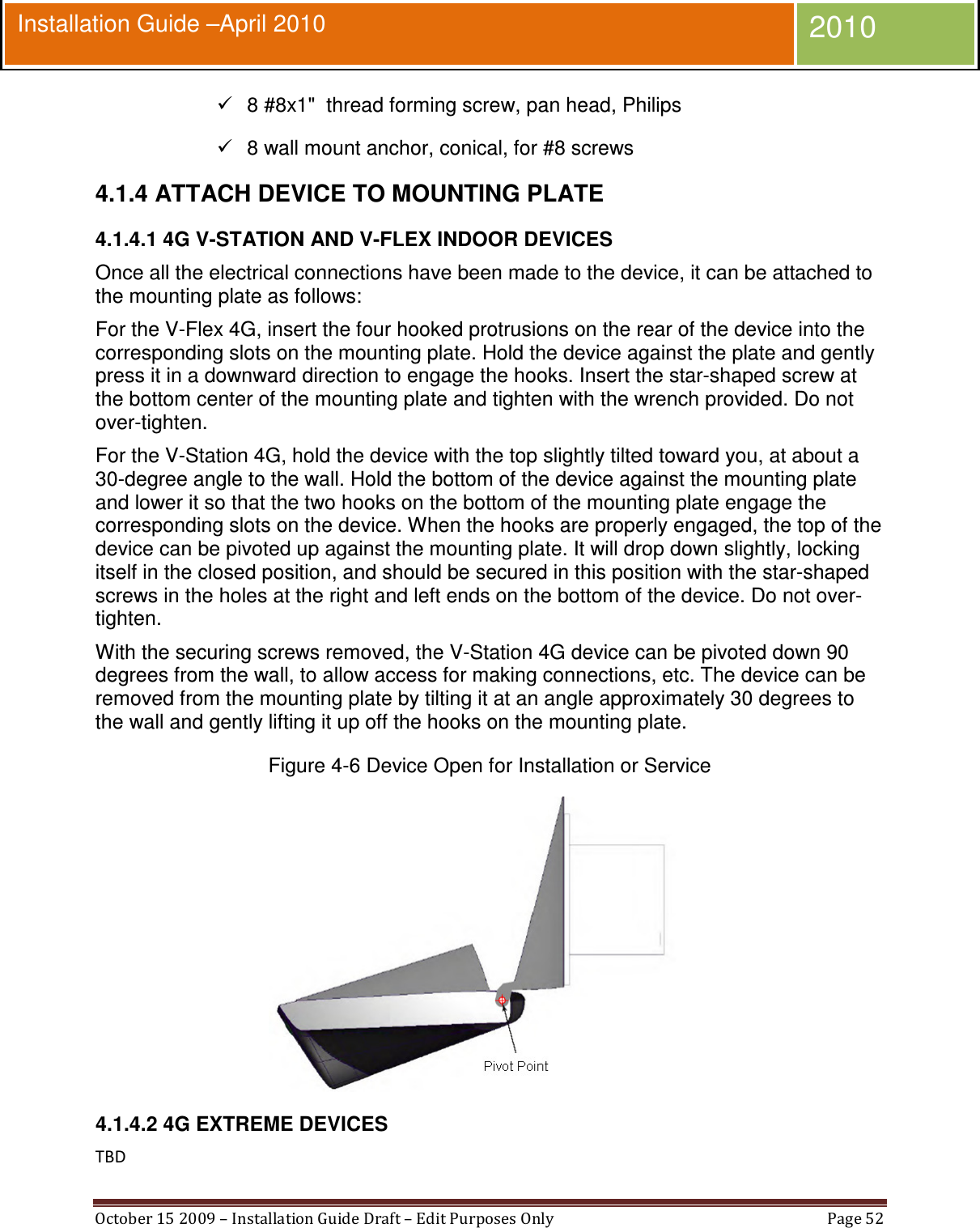  October 15 2009 – Installation Guide Draft – Edit Purposes Only  Page 52  Installation Guide –April 2010 2010   8 #8x1&quot;  thread forming screw, pan head, Philips   8 wall mount anchor, conical, for #8 screws 4.1.4 ATTACH DEVICE TO MOUNTING PLATE 4.1.4.1 4G V-STATION AND V-FLEX INDOOR DEVICES Once all the electrical connections have been made to the device, it can be attached to the mounting plate as follows: For the V-Flex 4G, insert the four hooked protrusions on the rear of the device into the corresponding slots on the mounting plate. Hold the device against the plate and gently press it in a downward direction to engage the hooks. Insert the star-shaped screw at the bottom center of the mounting plate and tighten with the wrench provided. Do not over-tighten. For the V-Station 4G, hold the device with the top slightly tilted toward you, at about a 30-degree angle to the wall. Hold the bottom of the device against the mounting plate and lower it so that the two hooks on the bottom of the mounting plate engage the corresponding slots on the device. When the hooks are properly engaged, the top of the device can be pivoted up against the mounting plate. It will drop down slightly, locking itself in the closed position, and should be secured in this position with the star-shaped screws in the holes at the right and left ends on the bottom of the device. Do not over-tighten. With the securing screws removed, the V-Station 4G device can be pivoted down 90 degrees from the wall, to allow access for making connections, etc. The device can be removed from the mounting plate by tilting it at an angle approximately 30 degrees to the wall and gently lifting it up off the hooks on the mounting plate. Figure 4-6 Device Open for Installation or Service  4.1.4.2 4G EXTREME DEVICES TBD 