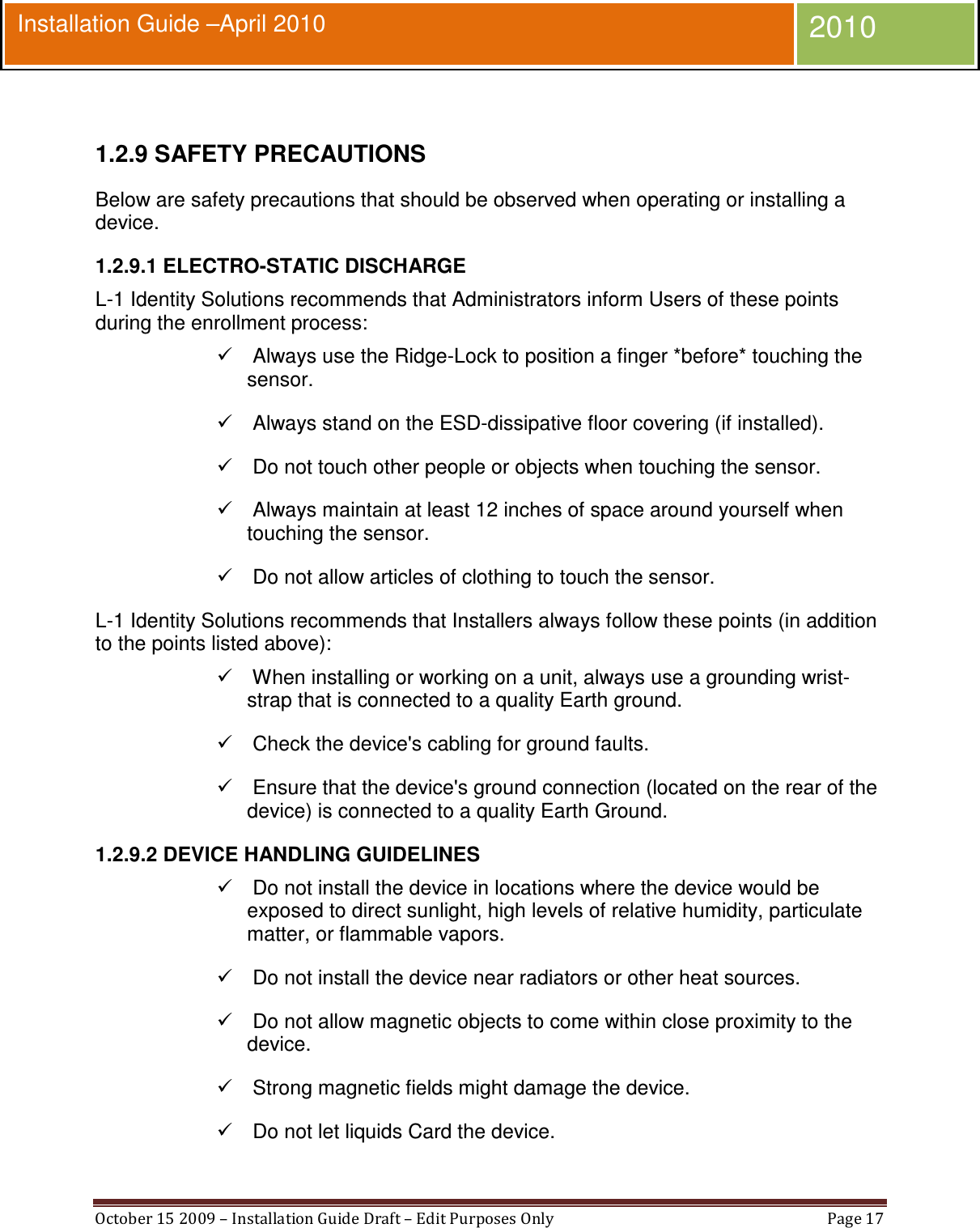  October 15 2009 – Installation Guide Draft – Edit Purposes Only  Page 17  Installation Guide –April 2010 2010  1.2.9 SAFETY PRECAUTIONS Below are safety precautions that should be observed when operating or installing a device. 1.2.9.1 ELECTRO-STATIC DISCHARGE L-1 Identity Solutions recommends that Administrators inform Users of these points during the enrollment process:    Always use the Ridge-Lock to position a finger *before* touching the sensor.    Always stand on the ESD-dissipative floor covering (if installed).    Do not touch other people or objects when touching the sensor.    Always maintain at least 12 inches of space around yourself when touching the sensor.    Do not allow articles of clothing to touch the sensor. L-1 Identity Solutions recommends that Installers always follow these points (in addition to the points listed above):    When installing or working on a unit, always use a grounding wrist-strap that is connected to a quality Earth ground.    Check the device&apos;s cabling for ground faults.    Ensure that the device&apos;s ground connection (located on the rear of the device) is connected to a quality Earth Ground. 1.2.9.2 DEVICE HANDLING GUIDELINES    Do not install the device in locations where the device would be exposed to direct sunlight, high levels of relative humidity, particulate matter, or flammable vapors.    Do not install the device near radiators or other heat sources.    Do not allow magnetic objects to come within close proximity to the device.    Strong magnetic fields might damage the device.    Do not let liquids Card the device. 