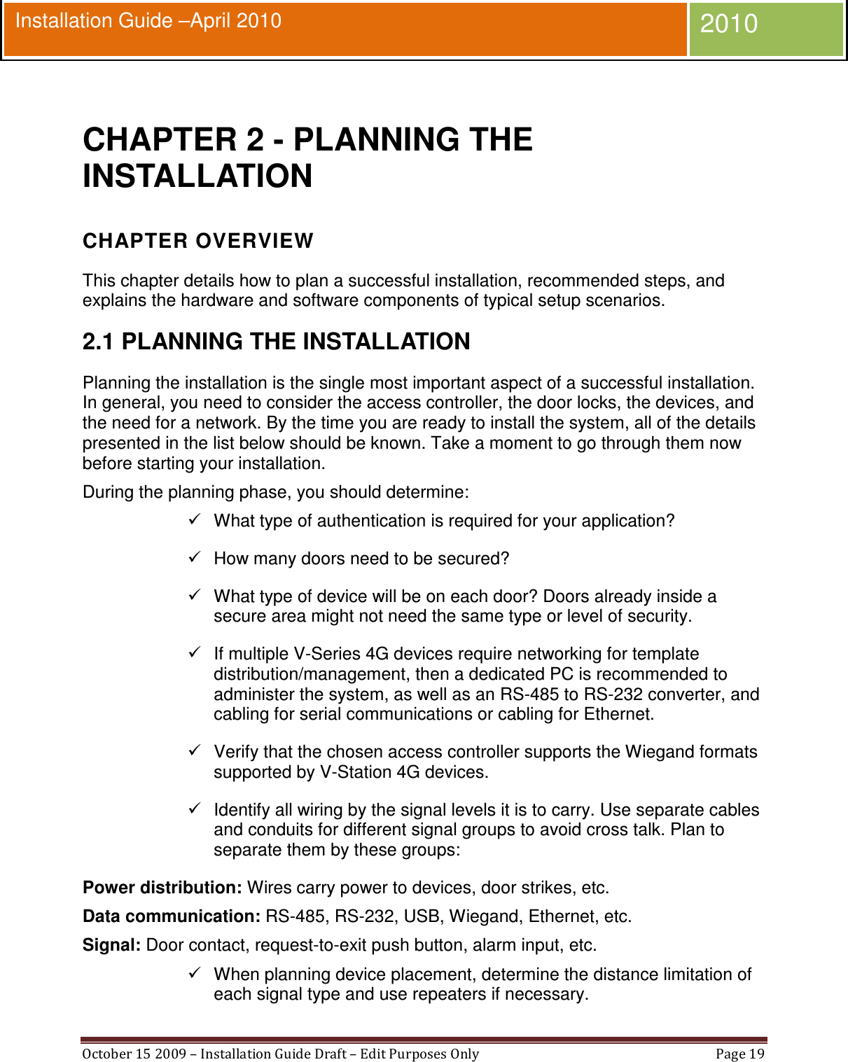  October 15 2009 – Installation Guide Draft – Edit Purposes Only  Page 19  Installation Guide –April 2010 2010  CHAPTER 2 - PLANNING THE INSTALLATION CHAPTER OVERVIEW This chapter details how to plan a successful installation, recommended steps, and explains the hardware and software components of typical setup scenarios. 2.1 PLANNING THE INSTALLATION Planning the installation is the single most important aspect of a successful installation. In general, you need to consider the access controller, the door locks, the devices, and the need for a network. By the time you are ready to install the system, all of the details presented in the list below should be known. Take a moment to go through them now before starting your installation. During the planning phase, you should determine:   What type of authentication is required for your application?   How many doors need to be secured?   What type of device will be on each door? Doors already inside a secure area might not need the same type or level of security.   If multiple V-Series 4G devices require networking for template distribution/management, then a dedicated PC is recommended to administer the system, as well as an RS-485 to RS-232 converter, and cabling for serial communications or cabling for Ethernet.   Verify that the chosen access controller supports the Wiegand formats supported by V-Station 4G devices.   Identify all wiring by the signal levels it is to carry. Use separate cables and conduits for different signal groups to avoid cross talk. Plan to separate them by these groups: Power distribution: Wires carry power to devices, door strikes, etc.  Data communication: RS-485, RS-232, USB, Wiegand, Ethernet, etc.  Signal: Door contact, request-to-exit push button, alarm input, etc.   When planning device placement, determine the distance limitation of each signal type and use repeaters if necessary. 