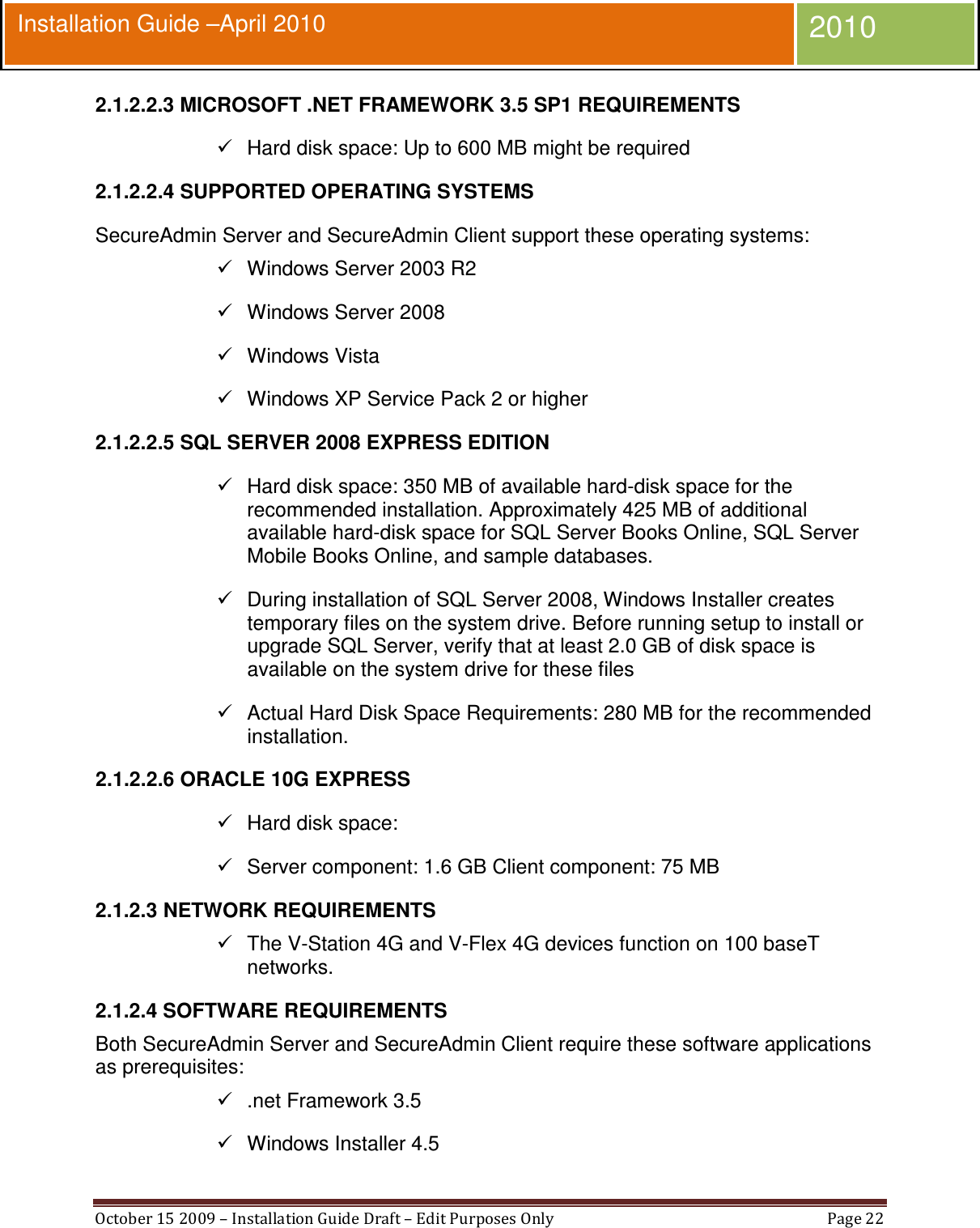  October 15 2009 – Installation Guide Draft – Edit Purposes Only  Page 22  Installation Guide –April 2010 2010 2.1.2.2.3 MICROSOFT .NET FRAMEWORK 3.5 SP1 REQUIREMENTS   Hard disk space: Up to 600 MB might be required 2.1.2.2.4 SUPPORTED OPERATING SYSTEMS SecureAdmin Server and SecureAdmin Client support these operating systems:   Windows Server 2003 R2   Windows Server 2008   Windows Vista   Windows XP Service Pack 2 or higher 2.1.2.2.5 SQL SERVER 2008 EXPRESS EDITION   Hard disk space: 350 MB of available hard-disk space for the recommended installation. Approximately 425 MB of additional available hard-disk space for SQL Server Books Online, SQL Server Mobile Books Online, and sample databases.   During installation of SQL Server 2008, Windows Installer creates temporary files on the system drive. Before running setup to install or upgrade SQL Server, verify that at least 2.0 GB of disk space is available on the system drive for these files   Actual Hard Disk Space Requirements: 280 MB for the recommended installation. 2.1.2.2.6 ORACLE 10G EXPRESS   Hard disk space:   Server component: 1.6 GB Client component: 75 MB 2.1.2.3 NETWORK REQUIREMENTS   The V-Station 4G and V-Flex 4G devices function on 100 baseT networks. 2.1.2.4 SOFTWARE REQUIREMENTS Both SecureAdmin Server and SecureAdmin Client require these software applications as prerequisites:   .net Framework 3.5   Windows Installer 4.5 