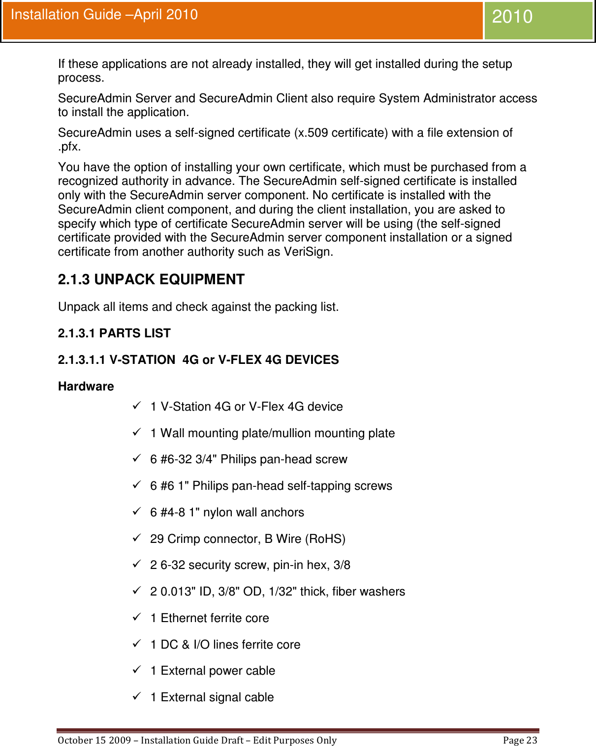  October 15 2009 – Installation Guide Draft – Edit Purposes Only  Page 23  Installation Guide –April 2010 2010 If these applications are not already installed, they will get installed during the setup process. SecureAdmin Server and SecureAdmin Client also require System Administrator access to install the application. SecureAdmin uses a self-signed certificate (x.509 certificate) with a file extension of .pfx. You have the option of installing your own certificate, which must be purchased from a recognized authority in advance. The SecureAdmin self-signed certificate is installed only with the SecureAdmin server component. No certificate is installed with the SecureAdmin client component, and during the client installation, you are asked to specify which type of certificate SecureAdmin server will be using (the self-signed certificate provided with the SecureAdmin server component installation or a signed certificate from another authority such as VeriSign. 2.1.3 UNPACK EQUIPMENT Unpack all items and check against the packing list.  2.1.3.1 PARTS LIST 2.1.3.1.1 V-STATION  4G or V-FLEX 4G DEVICES Hardware   1 V-Station 4G or V-Flex 4G device   1 Wall mounting plate/mullion mounting plate   6 #6-32 3/4&quot; Philips pan-head screw   6 #6 1&quot; Philips pan-head self-tapping screws   6 #4-8 1&quot; nylon wall anchors   29 Crimp connector, B Wire (RoHS)   2 6-32 security screw, pin-in hex, 3/8   2 0.013&quot; ID, 3/8&quot; OD, 1/32&quot; thick, fiber washers   1 Ethernet ferrite core   1 DC &amp; I/O lines ferrite core   1 External power cable   1 External signal cable 