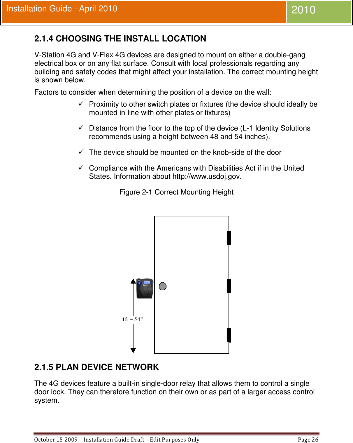  October 15 2009 – Installation Guide Draft – Edit Purposes Only  Page 26  Installation Guide –April 2010 2010 2.1.4 CHOOSING THE INSTALL LOCATION V-Station 4G and V-Flex 4G devices are designed to mount on either a double-gang electrical box or on any flat surface. Consult with local professionals regarding any building and safety codes that might affect your installation. The correct mounting height is shown below. Factors to consider when determining the position of a device on the wall:   Proximity to other switch plates or fixtures (the device should ideally be mounted in-line with other plates or fixtures)   Distance from the floor to the top of the device (L-1 Identity Solutions recommends using a height between 48 and 54 inches).   The device should be mounted on the knob-side of the door   Compliance with the Americans with Disabilities Act if in the United States. Information about http://www.usdoj.gov. Figure 2-1 Correct Mounting Height   2.1.5 PLAN DEVICE NETWORK The 4G devices feature a built-in single-door relay that allows them to control a single door lock. They can therefore function on their own or as part of a larger access control system. 