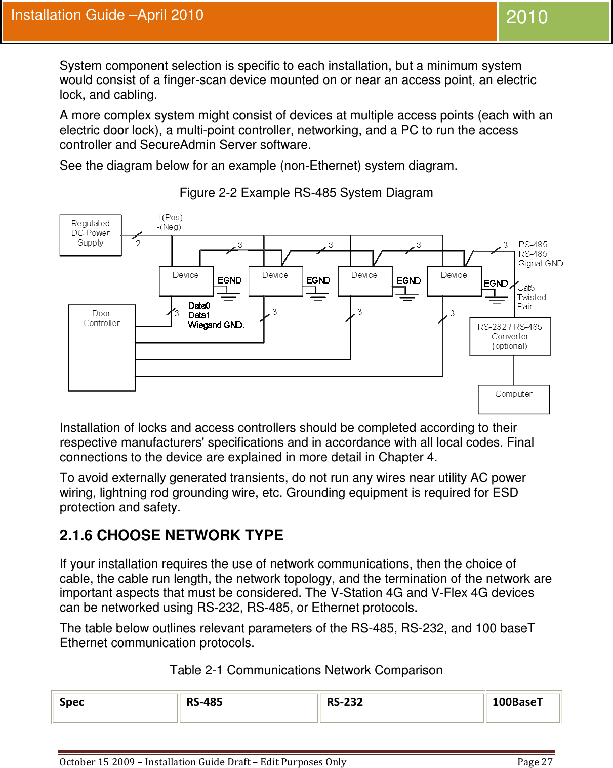  October 15 2009 – Installation Guide Draft – Edit Purposes Only  Page 27  Installation Guide –April 2010 2010 System component selection is specific to each installation, but a minimum system would consist of a finger-scan device mounted on or near an access point, an electric lock, and cabling. A more complex system might consist of devices at multiple access points (each with an electric door lock), a multi-point controller, networking, and a PC to run the access controller and SecureAdmin Server software. See the diagram below for an example (non-Ethernet) system diagram. Figure 2-2 Example RS-485 System Diagram  Installation of locks and access controllers should be completed according to their respective manufacturers&apos; specifications and in accordance with all local codes. Final connections to the device are explained in more detail in Chapter 4. To avoid externally generated transients, do not run any wires near utility AC power wiring, lightning rod grounding wire, etc. Grounding equipment is required for ESD protection and safety. 2.1.6 CHOOSE NETWORK TYPE If your installation requires the use of network communications, then the choice of cable, the cable run length, the network topology, and the termination of the network are important aspects that must be considered. The V-Station 4G and V-Flex 4G devices can be networked using RS-232, RS-485, or Ethernet protocols. The table below outlines relevant parameters of the RS-485, RS-232, and 100 baseT Ethernet communication protocols. Table 2-1 Communications Network Comparison Spec  RS-485 RS-232 100BaseT  