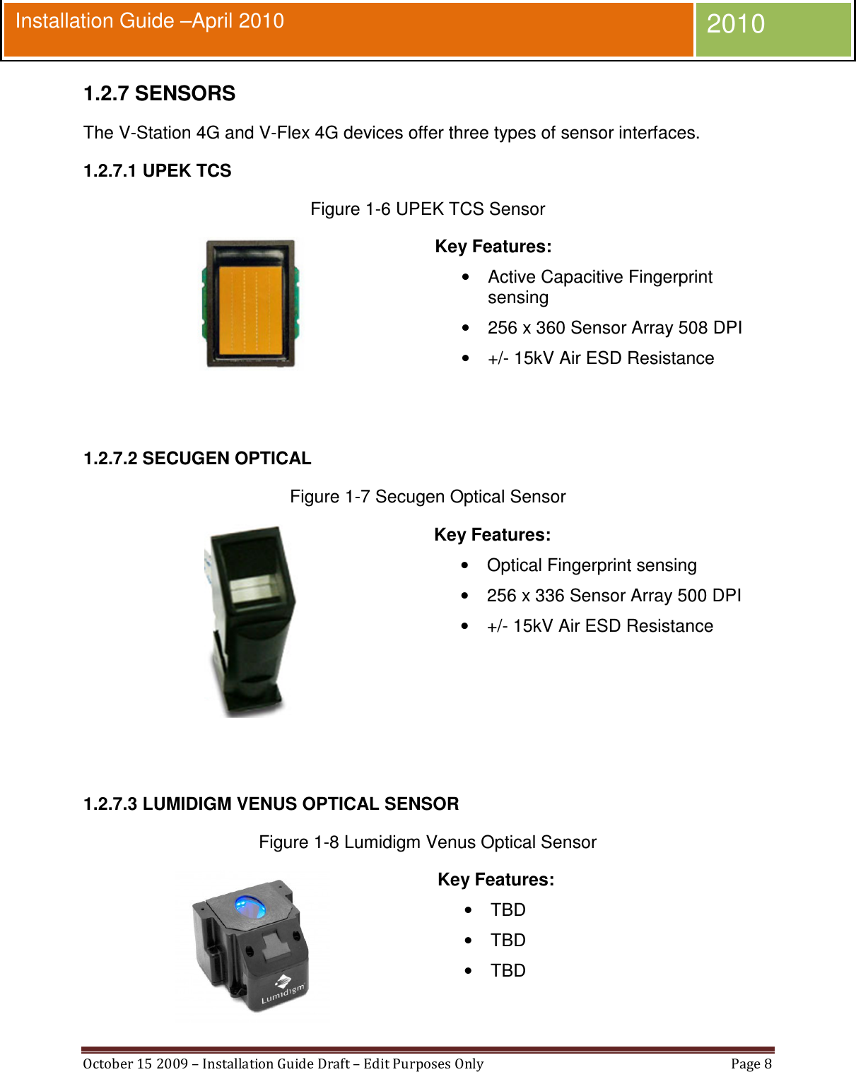  October 15 2009 – Installation Guide Draft – Edit Purposes Only  Page 8  Installation Guide –April 2010 2010 1.2.7 SENSORS The V-Station 4G and V-Flex 4G devices offer three types of sensor interfaces. 1.2.7.1 UPEK TCS Figure 1-6 UPEK TCS Sensor  Key Features: •  Active Capacitive Fingerprint sensing •  256 x 360 Sensor Array 508 DPI •  +/- 15kV Air ESD Resistance   1.2.7.2 SECUGEN OPTICAL Figure 1-7 Secugen Optical Sensor  Key Features: •  Optical Fingerprint sensing •  256 x 336 Sensor Array 500 DPI •  +/- 15kV Air ESD Resistance   1.2.7.3 LUMIDIGM VENUS OPTICAL SENSOR Figure 1-8 Lumidigm Venus Optical Sensor  Key Features: •  TBD •  TBD •  TBD 