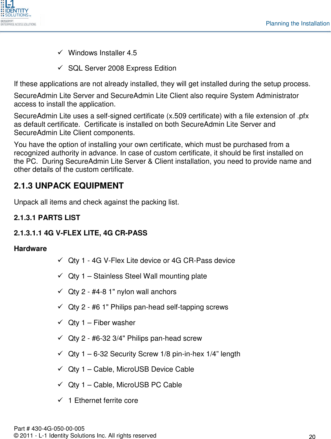 Part # 430-4G-050-00-005© 2011 - L-1 Identity Solutions Inc. All rights reservedPlanning the InstallationWindows Installer 4.5SQL Server 2008 Express EditionIf these applications are not already installed, they will get installed during the setup process.SecureAdmin Lite Server and SecureAdmin Lite Client also require System Administratoraccess to install the application.SecureAdmin Lite uses a self-signed certificate (x.509 certificate) with a file extension of .pfxas default certificate. Certificate is installed on both SecureAdmin Lite Server andSecureAdmin Lite Client components.You have the option of installing your own certificate, which must be purchased from arecognized authority in advance. In case of custom certificate, it should be first installed onthe PC. During SecureAdmin Lite Server &amp; Client installation, you need to provide name andother details of the custom certificate.2.1.3 UNPACK EQUIPMENTUnpack all items and check against the packing list.2.1.3.1 PARTS LIST2.1.3.1.1 4G V-FLEX LITE, 4G CR-PASSHardwareQty 1 - 4G V-Flex Lite device or 4G CR-Pass deviceQty 1 – Stainless Steel Wall mounting plateQty 2 - #4-8 1&quot; nylon wall anchorsQty 2 - #6 1&quot; Philips pan-head self-tapping screwsQty 1 – Fiber washerQty 2 - #6-32 3/4&quot; Philips pan-head screwQty 1 – 6-32 Security Screw 1/8 pin-in-hex 1/4” lengthQty 1 – Cable, MicroUSB Device CableQty 1 – Cable, MicroUSB PC Cable1 Ethernet ferrite core