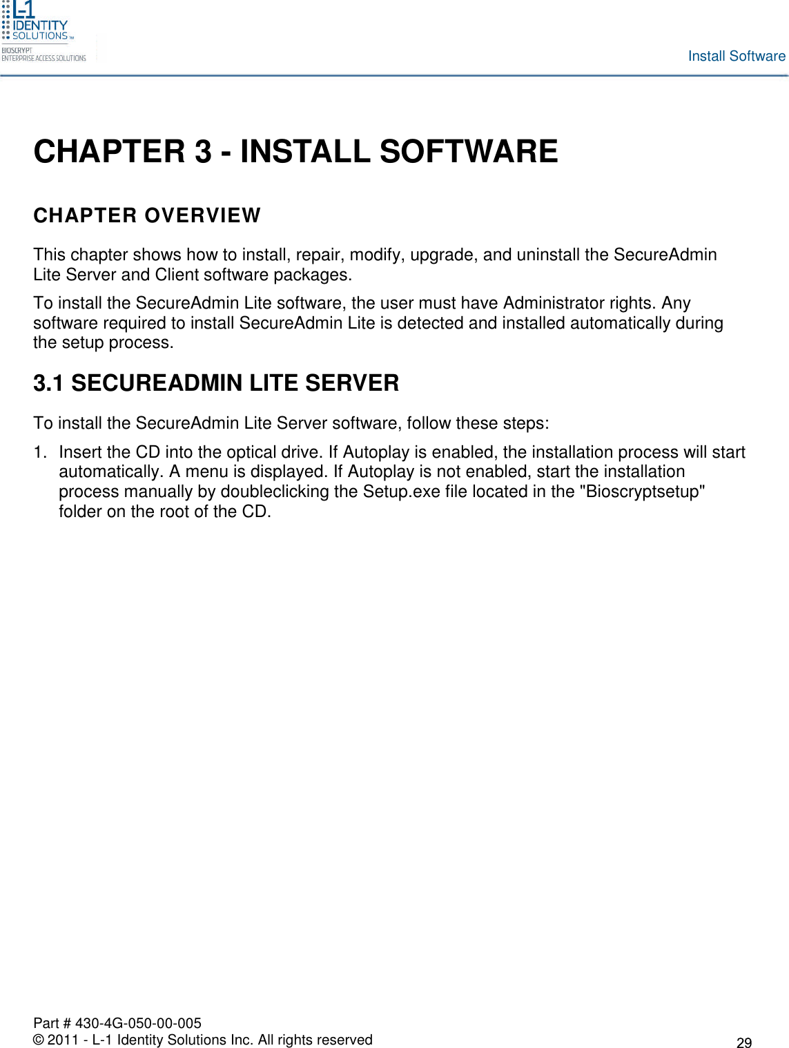 Part # 430-4G-050-00-005© 2011 - L-1 Identity Solutions Inc. All rights reservedInstall SoftwareCHAPTER 3 - INSTALL SOFTWARECHAPTER OVERVIEWThis chapter shows how to install, repair, modify, upgrade, and uninstall the SecureAdminLite Server and Client software packages.To install the SecureAdmin Lite software, the user must have Administrator rights. Anysoftware required to install SecureAdmin Lite is detected and installed automatically duringthe setup process.3.1 SECUREADMIN LITE SERVERTo install the SecureAdmin Lite Server software, follow these steps:1. Insert the CD into the optical drive. If Autoplay is enabled, the installation process will startautomatically. A menu is displayed. If Autoplay is not enabled, start the installationprocess manually by doubleclicking the Setup.exe file located in the &quot;Bioscryptsetup&quot;folder on the root of the CD.