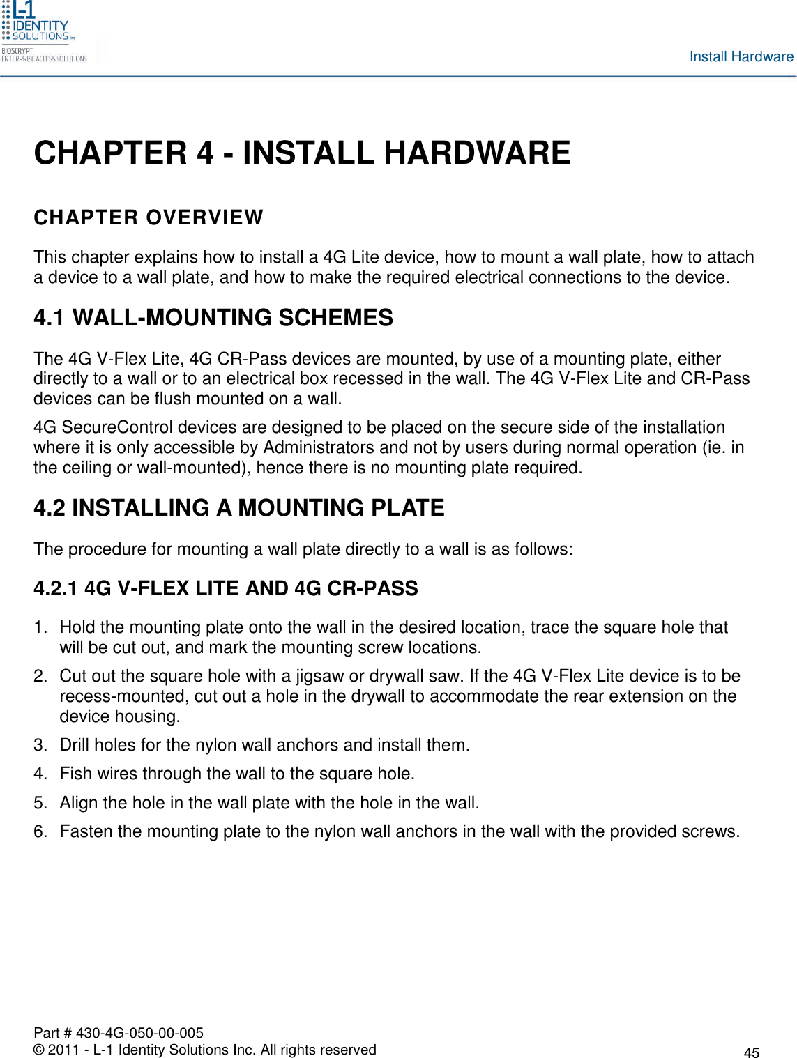 Part # 430-4G-050-00-005© 2011 - L-1 Identity Solutions Inc. All rights reservedInstall HardwareCHAPTER 4 - INSTALL HARDWARECHAPTER OVERVIEWThis chapter explains how to install a 4G Lite device, how to mount a wall plate, how to attacha device to a wall plate, and how to make the required electrical connections to the device.4.1 WALL-MOUNTING SCHEMESThe 4G V-Flex Lite, 4G CR-Pass devices are mounted, by use of a mounting plate, eitherdirectly to a wall or to an electrical box recessed in the wall. The 4G V-Flex Lite and CR-Passdevices can be flush mounted on a wall.4G SecureControl devices are designed to be placed on the secure side of the installationwhere it is only accessible by Administrators and not by users during normal operation (ie. inthe ceiling or wall-mounted), hence there is no mounting plate required.4.2 INSTALLING A MOUNTING PLATEThe procedure for mounting a wall plate directly to a wall is as follows:4.2.1 4G V-FLEX LITE AND 4G CR-PASS1. Hold the mounting plate onto the wall in the desired location, trace the square hole thatwill be cut out, and mark the mounting screw locations.2. Cut out the square hole with a jigsaw or drywall saw. If the 4G V-Flex Lite device is to berecess-mounted, cut out a hole in the drywall to accommodate the rear extension on thedevice housing.3. Drill holes for the nylon wall anchors and install them.4. Fish wires through the wall to the square hole.5. Align the hole in the wall plate with the hole in the wall.6. Fasten the mounting plate to the nylon wall anchors in the wall with the provided screws.