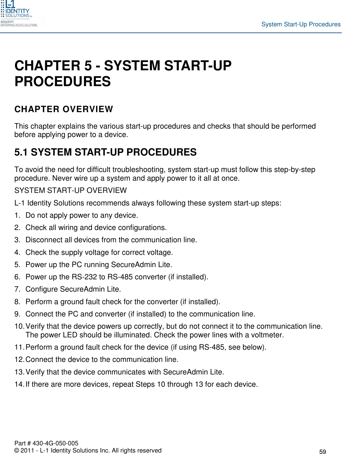 Part # 430-4G-050-005© 2011 - L-1 Identity Solutions Inc. All rights reservedSystem Start-Up ProceduresCHAPTER 5 - SYSTEM START-UPPROCEDURESCHAPTER OVERVIEWThis chapter explains the various start-up procedures and checks that should be performedbefore applying power to a device.5.1 SYSTEM START-UP PROCEDURESTo avoid the need for difficult troubleshooting, system start-up must follow this step-by-stepprocedure. Never wire up a system and apply power to it all at once.SYSTEM START-UP OVERVIEWL-1 Identity Solutions recommends always following these system start-up steps:1. Do not apply power to any device.2. Check all wiring and device configurations.3. Disconnect all devices from the communication line.4. Check the supply voltage for correct voltage.5. Power up the PC running SecureAdmin Lite.6. Power up the RS-232 to RS-485 converter (if installed).7. Configure SecureAdmin Lite.8. Perform a ground fault check for the converter (if installed).9. Connect the PC and converter (if installed) to the communication line.10.Verify that the device powers up correctly, but do not connect it to the communication line.The power LED should be illuminated. Check the power lines with a voltmeter.11.Perform a ground fault check for the device (if using RS-485, see below).12.Connect the device to the communication line.13.Verify that the device communicates with SecureAdmin Lite.14.If there are more devices, repeat Steps 10 through 13 for each device.