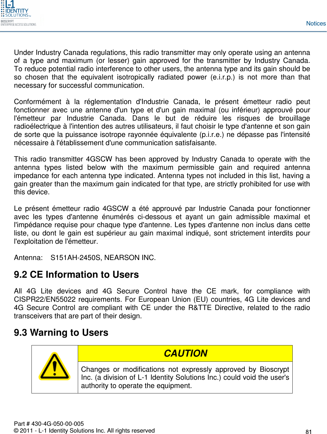  Part # 430-4G-050-00-005 © 2011 - L-1 Identity Solutions Inc. All rights reserved Notices Under Industry Canada regulations, this radio transmitter may only operate using an antenna of  a  type  and  maximum  (or  lesser)  gain  approved  for  the  transmitter  by  Industry  Canada.  To reduce potential radio interference to other users, the antenna type and its gain should be so  chosen  that  the  equivalent  isotropically  radiated  power  (e.i.r.p.)  is  not  more  than  that necessary for successful communication.  Conformément  à  la  réglementation  d&apos;Industrie  Canada,  le  présent  émetteur  radio  peut fonctionner  avec  une  antenne  d&apos;un  type  et  d&apos;un  gain  maximal  (ou  inférieur)  approuvé  pour l&apos;émetteur  par  Industrie  Canada.  Dans  le  but  de  réduire  les  risques  de  brouillage radioélectrique à l&apos;intention des autres utilisateurs, il faut choisir le type d&apos;antenne et son gain de sorte que la puissance isotrope rayonnée équivalente (p.i.r.e.) ne dépasse pas l&apos;intensité nécessaire à l&apos;établissement d&apos;une communication satisfaisante.  This  radio  transmitter  4GSCW  has  been  approved  by  Industry  Canada  to  operate  with  the antenna  types  listed  below  with  the  maximum  permissible  gain  and  required  antenna impedance for each antenna type indicated. Antenna types not included in this list, having a gain greater than the maximum gain indicated for that type, are strictly prohibited for use with this device.  Le  présent  émetteur  radio  4GSCW  a  été  approuvé  par  Industrie  Canada  pour  fonctionner avec  les  types  d&apos;antenne  énumérés  ci-dessous  et  ayant  un  gain  admissible  maximal  et l&apos;impédance requise pour chaque type d&apos;antenne. Les types d&apos;antenne non inclus dans cette liste,  ou  dont  le  gain  est  supérieur  au  gain maximal  indiqué,  sont strictement  interdits  pour l&apos;exploitation de l&apos;émetteur.  Antenna:    S151AH-2450S, NEARSON INC. 9.2 CE Information to Users All  4G  Lite  devices  and  4G  Secure  Control  have  the  CE  mark,  for  compliance  with CISPR22/EN55022 requirements. For European Union (EU) countries, 4G Lite devices and 4G  Secure  Control  are  compliant  with  CE  under  the  R&amp;TTE  Directive,  related  to  the  radio transceivers that are part of their design. 9.3 Warning to Users  CAUTION Changes  or  modifications  not  expressly  approved  by  Bioscrypt Inc. (a division of L-1 Identity Solutions Inc.) could void the user&apos;s authority to operate the equipment.  
