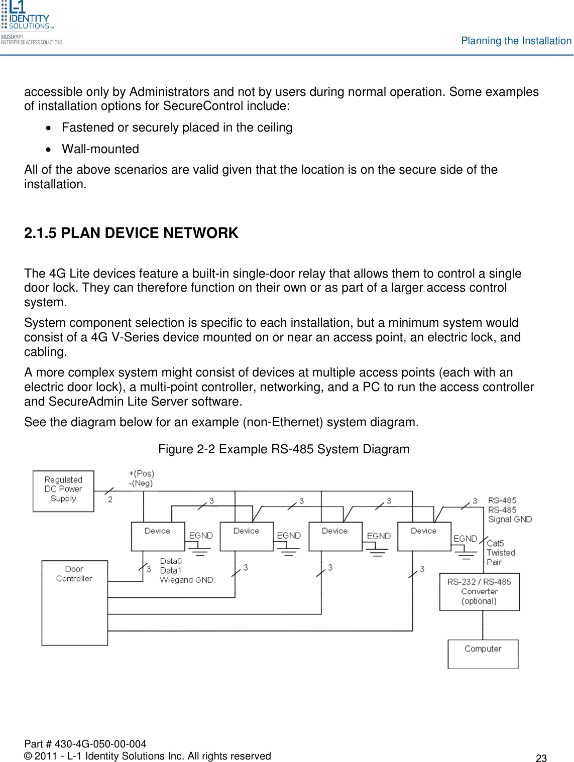 Part # 430-4G-050-00-004© 2011 - L-1 Identity Solutions Inc. All rights reservedPlanning the Installationaccessible only by Administrators and not by users during normal operation. Some examplesof installation options for SecureControl include:Fastened or securely placed in the ceilingWall-mountedAll of the above scenarios are valid given that the location is on the secure side of theinstallation.2.1.5 PLAN DEVICE NETWORKThe 4G Lite devices feature a built-in single-door relay that allows them to control a singledoor lock. They can therefore function on their own or as part of a larger access controlsystem.System component selection is specific to each installation, but a minimum system wouldconsist of a 4G V-Series device mounted on or near an access point, an electric lock, andcabling.A more complex system might consist of devices at multiple access points (each with anelectric door lock), a multi-point controller, networking, and a PC to run the access controllerand SecureAdmin Lite Server software.See the diagram below for an example (non-Ethernet) system diagram.Figure 2-2 Example RS-485 System Diagram