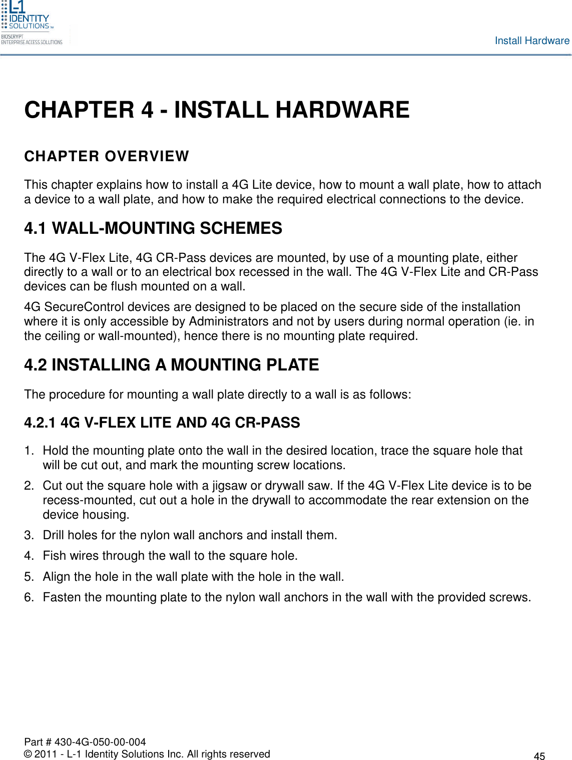 Part # 430-4G-050-00-004© 2011 - L-1 Identity Solutions Inc. All rights reservedInstall HardwareCHAPTER 4 - INSTALL HARDWARECHAPTER OVERVIEWThis chapter explains how to install a 4G Lite device, how to mount a wall plate, how to attacha device to a wall plate, and how to make the required electrical connections to the device.4.1 WALL-MOUNTING SCHEMESThe 4G V-Flex Lite, 4G CR-Pass devices are mounted, by use of a mounting plate, eitherdirectly to a wall or to an electrical box recessed in the wall. The 4G V-Flex Lite and CR-Passdevices can be flush mounted on a wall.4G SecureControl devices are designed to be placed on the secure side of the installationwhere it is only accessible by Administrators and not by users during normal operation (ie. inthe ceiling or wall-mounted), hence there is no mounting plate required.4.2 INSTALLING A MOUNTING PLATEThe procedure for mounting a wall plate directly to a wall is as follows:4.2.1 4G V-FLEX LITE AND 4G CR-PASS1. Hold the mounting plate onto the wall in the desired location, trace the square hole thatwill be cut out, and mark the mounting screw locations.2. Cut out the square hole with a jigsaw or drywall saw. If the 4G V-Flex Lite device is to berecess-mounted, cut out a hole in the drywall to accommodate the rear extension on thedevice housing.3. Drill holes for the nylon wall anchors and install them.4. Fish wires through the wall to the square hole.5. Align the hole in the wall plate with the hole in the wall.6. Fasten the mounting plate to the nylon wall anchors in the wall with the provided screws.