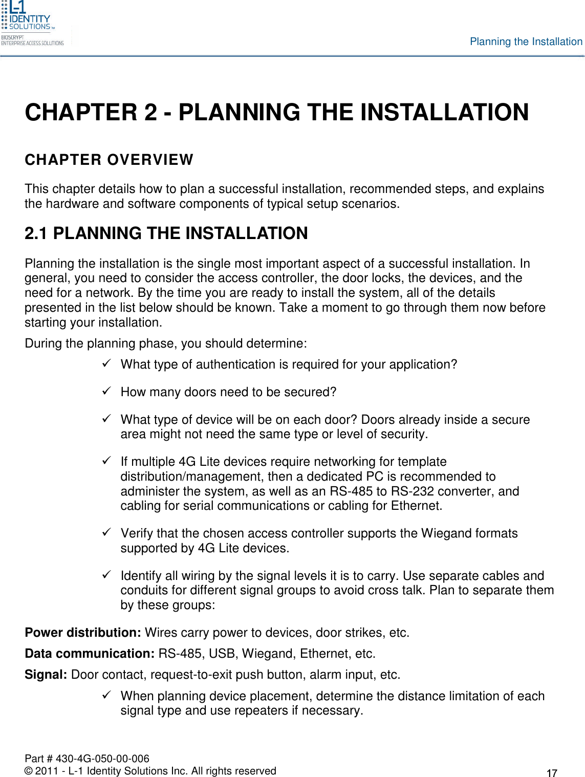 Part # 430-4G-050-00-006© 2011 - L-1 Identity Solutions Inc. All rights reservedPlanning the InstallationCHAPTER 2 - PLANNING THE INSTALLATIONCHAPTER OVERVIEWThis chapter details how to plan a successful installation, recommended steps, and explainsthe hardware and software components of typical setup scenarios.2.1 PLANNING THE INSTALLATIONPlanning the installation is the single most important aspect of a successful installation. Ingeneral, you need to consider the access controller, the door locks, the devices, and theneed for a network. By the time you are ready to install the system, all of the detailspresented in the list below should be known. Take a moment to go through them now beforestarting your installation.During the planning phase, you should determine:What type of authentication is required for your application?How many doors need to be secured?What type of device will be on each door? Doors already inside a securearea might not need the same type or level of security.If multiple 4G Lite devices require networking for templatedistribution/management, then a dedicated PC is recommended toadminister the system, as well as an RS-485 to RS-232 converter, andcabling for serial communications or cabling for Ethernet.Verify that the chosen access controller supports the Wiegand formatssupported by 4G Lite devices.Identify all wiring by the signal levels it is to carry. Use separate cables andconduits for different signal groups to avoid cross talk. Plan to separate themby these groups:Power distribution: Wires carry power to devices, door strikes, etc.Data communication: RS-485, USB, Wiegand, Ethernet, etc.Signal: Door contact, request-to-exit push button, alarm input, etc.When planning device placement, determine the distance limitation of eachsignal type and use repeaters if necessary.