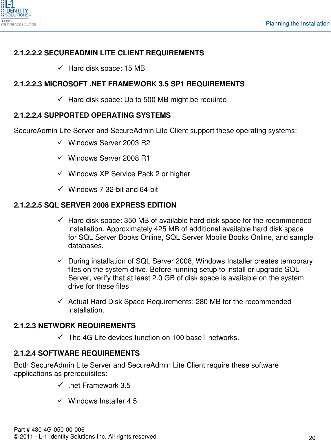 Part # 430-4G-050-00-006© 2011 - L-1 Identity Solutions Inc. All rights reservedPlanning the Installation2.1.2.2.2 SECUREADMIN LITE CLIENT REQUIREMENTSHard disk space: 15 MB2.1.2.2.3 MICROSOFT .NET FRAMEWORK 3.5 SP1 REQUIREMENTSHard disk space: Up to 500 MB might be required2.1.2.2.4 SUPPORTED OPERATING SYSTEMSSecureAdmin Lite Server and SecureAdmin Lite Client support these operating systems:Windows Server 2003 R2Windows Server 2008 R1Windows XP Service Pack 2 or higherWindows 7 32-bit and 64-bit2.1.2.2.5 SQL SERVER 2008 EXPRESS EDITIONHard disk space: 350 MB of available hard-disk space for the recommendedinstallation. Approximately 425 MB of additional available hard disk spacefor SQL Server Books Online, SQL Server Mobile Books Online, and sampledatabases.During installation of SQL Server 2008, Windows Installer creates temporaryfiles on the system drive. Before running setup to install or upgrade SQLServer, verify that at least 2.0 GB of disk space is available on the systemdrive for these filesActual Hard Disk Space Requirements: 280 MB for the recommendedinstallation.2.1.2.3 NETWORK REQUIREMENTSThe 4G Lite devices function on 100 baseT networks.2.1.2.4 SOFTWARE REQUIREMENTSBoth SecureAdmin Lite Server and SecureAdmin Lite Client require these softwareapplications as prerequisites:.net Framework 3.5Windows Installer 4.5