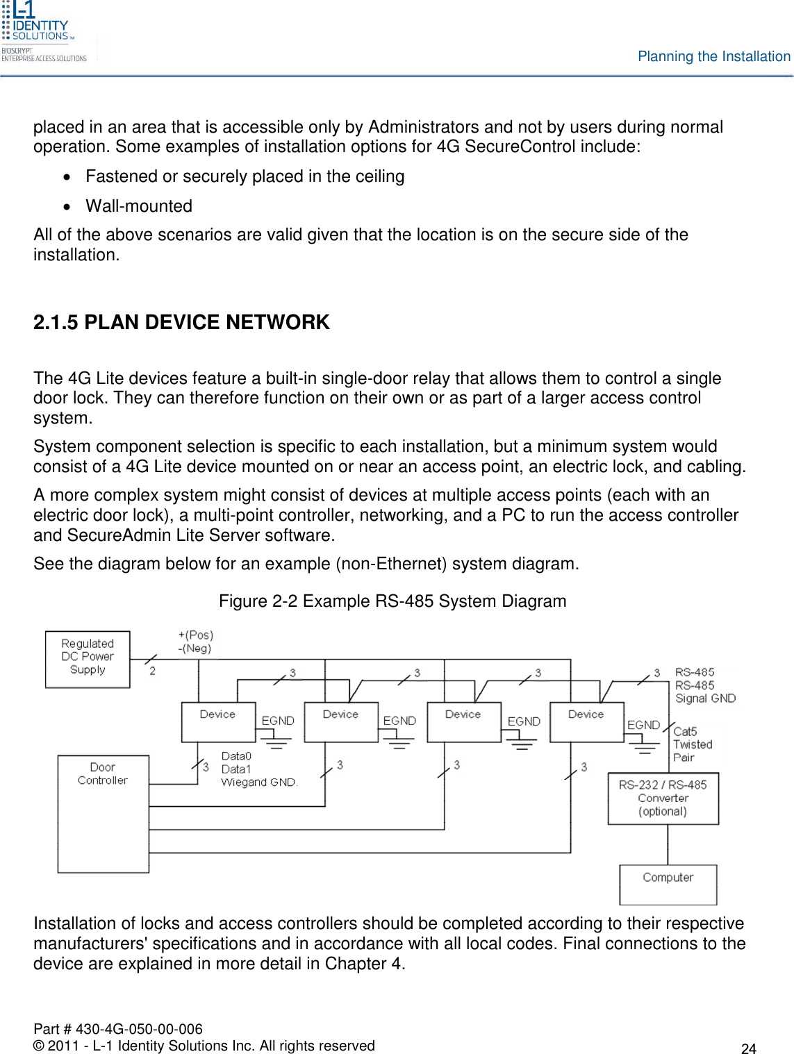Part # 430-4G-050-00-006© 2011 - L-1 Identity Solutions Inc. All rights reservedPlanning the Installationplaced in an area that is accessible only by Administrators and not by users during normaloperation. Some examples of installation options for 4G SecureControl include:Fastened or securely placed in the ceilingWall-mountedAll of the above scenarios are valid given that the location is on the secure side of theinstallation.2.1.5 PLAN DEVICE NETWORKThe 4G Lite devices feature a built-in single-door relay that allows them to control a singledoor lock. They can therefore function on their own or as part of a larger access controlsystem.System component selection is specific to each installation, but a minimum system wouldconsist of a 4G Lite device mounted on or near an access point, an electric lock, and cabling.A more complex system might consist of devices at multiple access points (each with anelectric door lock), a multi-point controller, networking, and a PC to run the access controllerand SecureAdmin Lite Server software.See the diagram below for an example (non-Ethernet) system diagram.Figure 2-2 Example RS-485 System DiagramInstallation of locks and access controllers should be completed according to their respectivemanufacturers&apos; specifications and in accordance with all local codes. Final connections to thedevice are explained in more detail in Chapter 4.
