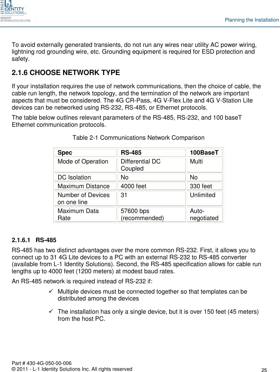 Part # 430-4G-050-00-006© 2011 - L-1 Identity Solutions Inc. All rights reservedPlanning the InstallationTo avoid externally generated transients, do not run any wires near utility AC power wiring,lightning rod grounding wire, etc. Grounding equipment is required for ESD protection andsafety.2.1.6 CHOOSE NETWORK TYPEIf your installation requires the use of network communications, then the choice of cable, thecable run length, the network topology, and the termination of the network are importantaspects that must be considered. The 4G CR-Pass, 4G V-Flex Lite and 4G V-Station Litedevices can be networked using RS-232, RS-485, or Ethernet protocols.The table below outlines relevant parameters of the RS-485, RS-232, and 100 baseTEthernet communication protocols.Table 2-1 Communications Network ComparisonSpecRS-485100BaseTMode of Operation Differential DCCoupled MultiDC Isolation No NoMaximum Distance 4000 feet 330 feetNumber of Deviceson one line 31 UnlimitedMaximum DataRate 57600 bps(recommended) Auto-negotiated2.1.6.1 RS-485RS-485 has two distinct advantages over the more common RS-232. First, it allows you toconnect up to 31 4G Lite devices to a PC with an external RS-232 to RS-485 converter(available from L-1 Identity Solutions). Second, the RS-485 specification allows for cable runlengths up to 4000 feet (1200 meters) at modest baud rates.An RS-485 network is required instead of RS-232 if:Multiple devices must be connected together so that templates can bedistributed among the devicesThe installation has only a single device, but it is over 150 feet (45 meters)from the host PC.