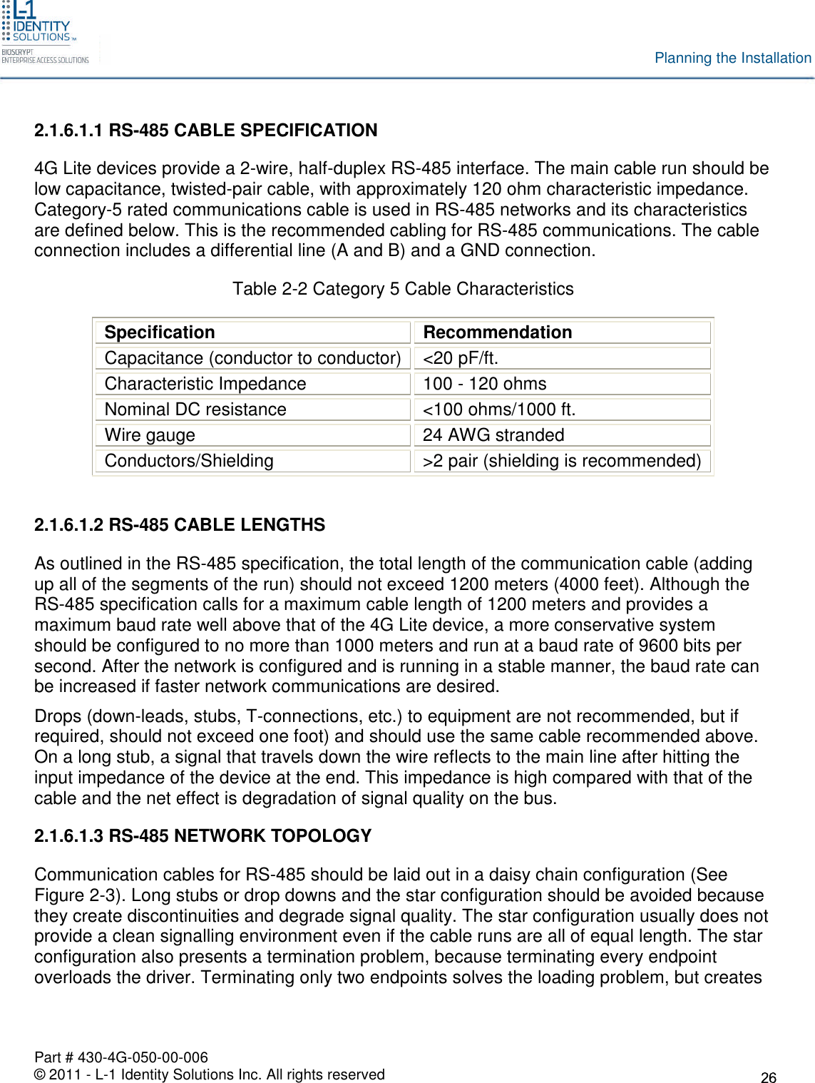 Part # 430-4G-050-00-006© 2011 - L-1 Identity Solutions Inc. All rights reservedPlanning the Installation2.1.6.1.1 RS-485 CABLE SPECIFICATION4G Lite devices provide a 2-wire, half-duplex RS-485 interface. The main cable run should below capacitance, twisted-pair cable, with approximately 120 ohm characteristic impedance.Category-5 rated communications cable is used in RS-485 networks and its characteristicsare defined below. This is the recommended cabling for RS-485 communications. The cableconnection includes a differential line (A and B) and a GND connection.Table 2-2 Category 5 Cable CharacteristicsSpecificationRecommendationCapacitance (conductor to conductor) &lt;20 pF/ft.Characteristic Impedance 100 - 120 ohmsNominal DC resistance &lt;100 ohms/1000 ft.Wire gauge 24 AWG strandedConductors/Shielding &gt;2 pair (shielding is recommended)2.1.6.1.2 RS-485 CABLE LENGTHSAs outlined in the RS-485 specification, the total length of the communication cable (addingup all of the segments of the run) should not exceed 1200 meters (4000 feet). Although theRS-485 specification calls for a maximum cable length of 1200 meters and provides amaximum baud rate well above that of the 4G Lite device, a more conservative systemshould be configured to no more than 1000 meters and run at a baud rate of 9600 bits persecond. After the network is configured and is running in a stable manner, the baud rate canbe increased if faster network communications are desired.Drops (down-leads, stubs, T-connections, etc.) to equipment are not recommended, but ifrequired, should not exceed one foot) and should use the same cable recommended above.On a long stub, a signal that travels down the wire reflects to the main line after hitting theinput impedance of the device at the end. This impedance is high compared with that of thecable and the net effect is degradation of signal quality on the bus.2.1.6.1.3 RS-485 NETWORK TOPOLOGYCommunication cables for RS-485 should be laid out in a daisy chain configuration (SeeFigure 2-3). Long stubs or drop downs and the star configuration should be avoided becausethey create discontinuities and degrade signal quality. The star configuration usually does notprovide a clean signalling environment even if the cable runs are all of equal length. The starconfiguration also presents a termination problem, because terminating every endpointoverloads the driver. Terminating only two endpoints solves the loading problem, but creates