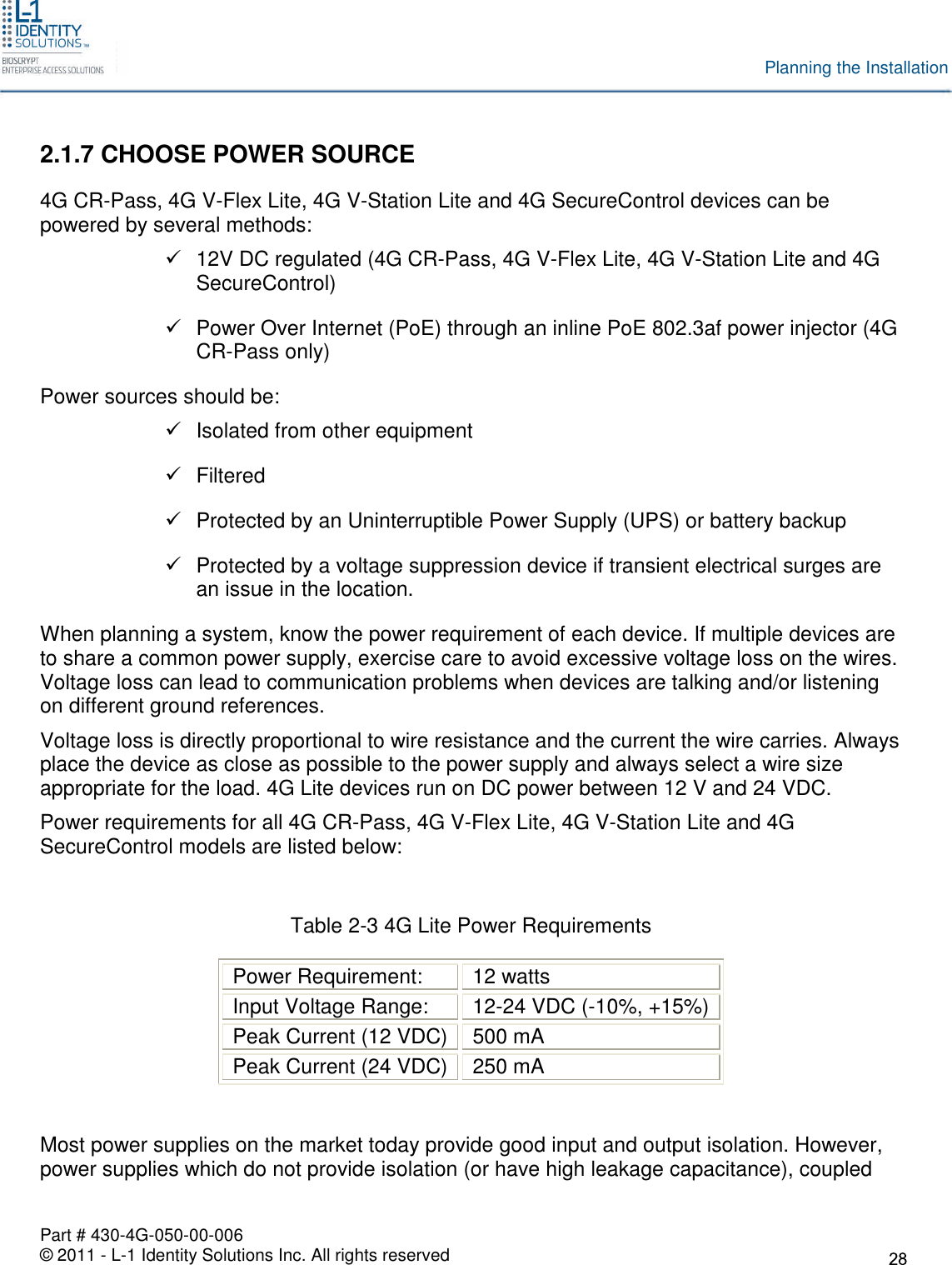 Part # 430-4G-050-00-006© 2011 - L-1 Identity Solutions Inc. All rights reservedPlanning the Installation2.1.7 CHOOSE POWER SOURCE4G CR-Pass, 4G V-Flex Lite, 4G V-Station Lite and 4G SecureControl devices can bepowered by several methods:12V DC regulated (4G CR-Pass, 4G V-Flex Lite, 4G V-Station Lite and 4GSecureControl)Power Over Internet (PoE) through an inline PoE 802.3af power injector (4GCR-Pass only)Power sources should be:Isolated from other equipmentFilteredProtected by an Uninterruptible Power Supply (UPS) or battery backupProtected by a voltage suppression device if transient electrical surges arean issue in the location.When planning a system, know the power requirement of each device. If multiple devices areto share a common power supply, exercise care to avoid excessive voltage loss on the wires.Voltage loss can lead to communication problems when devices are talking and/or listeningon different ground references.Voltage loss is directly proportional to wire resistance and the current the wire carries. Alwaysplace the device as close as possible to the power supply and always select a wire sizeappropriate for the load. 4G Lite devices run on DC power between 12 V and 24 VDC.Power requirements for all 4G CR-Pass, 4G V-Flex Lite, 4G V-Station Lite and 4GSecureControl models are listed below:Table 2-3 4G Lite Power RequirementsPower Requirement: 12 wattsInput Voltage Range: 12-24 VDC (-10%, +15%)Peak Current (12 VDC) 500 mAPeak Current (24 VDC) 250 mAMost power supplies on the market today provide good input and output isolation. However,power supplies which do not provide isolation (or have high leakage capacitance), coupled