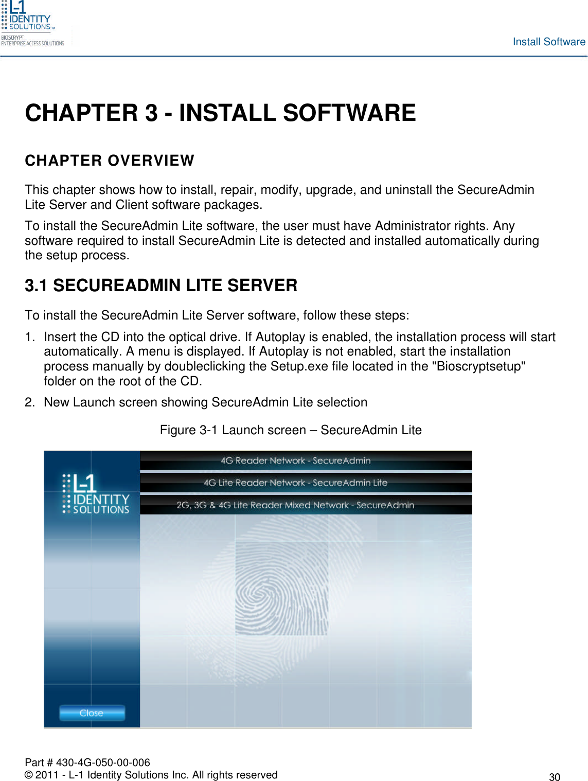 Part # 430-4G-050-00-006© 2011 - L-1 Identity Solutions Inc. All rights reservedInstall SoftwareCHAPTER 3 - INSTALL SOFTWARECHAPTER OVERVIEWThis chapter shows how to install, repair, modify, upgrade, and uninstall the SecureAdminLite Server and Client software packages.To install the SecureAdmin Lite software, the user must have Administrator rights. Anysoftware required to install SecureAdmin Lite is detected and installed automatically duringthe setup process.3.1 SECUREADMIN LITE SERVERTo install the SecureAdmin Lite Server software, follow these steps:1. Insert the CD into the optical drive. If Autoplay is enabled, the installation process will startautomatically. A menu is displayed. If Autoplay is not enabled, start the installationprocess manually by doubleclicking the Setup.exe file located in the &quot;Bioscryptsetup&quot;folder on the root of the CD.2. New Launch screen showing SecureAdmin Lite selectionFigure 3-1 Launch screen – SecureAdmin Lite