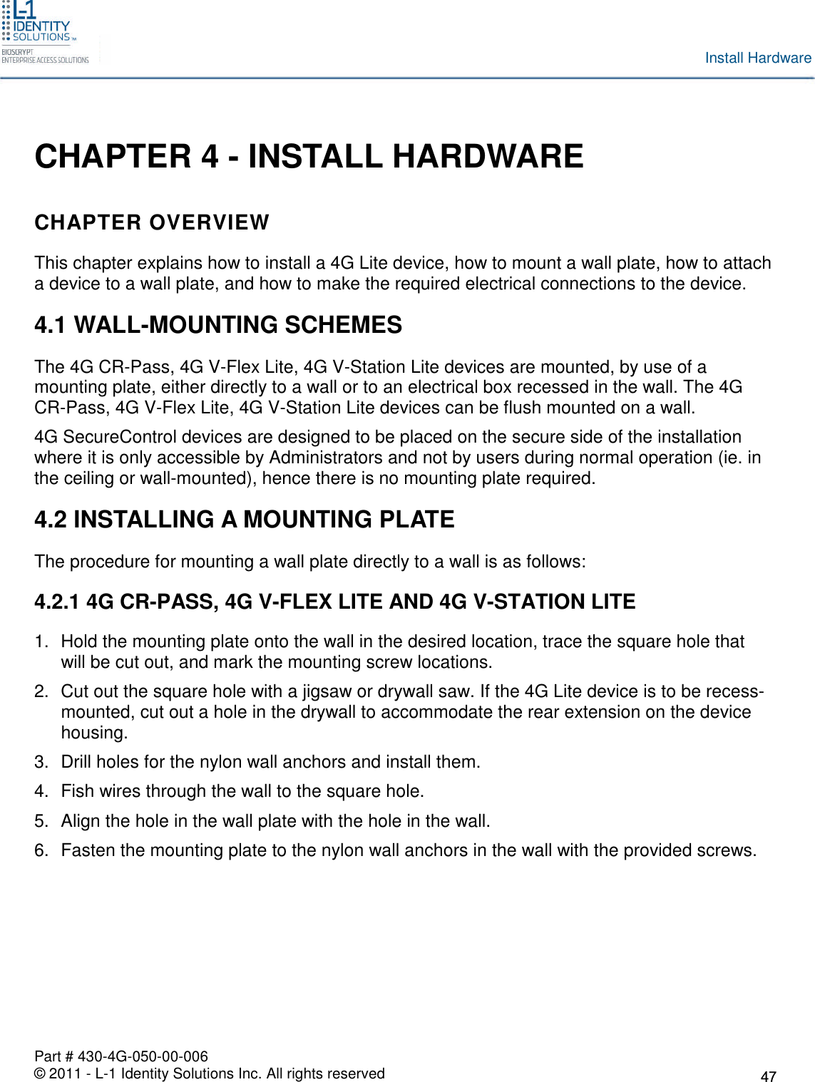Part # 430-4G-050-00-006© 2011 - L-1 Identity Solutions Inc. All rights reservedInstall HardwareCHAPTER 4 - INSTALL HARDWARECHAPTER OVERVIEWThis chapter explains how to install a 4G Lite device, how to mount a wall plate, how to attacha device to a wall plate, and how to make the required electrical connections to the device.4.1 WALL-MOUNTING SCHEMESThe 4G CR-Pass, 4G V-Flex Lite, 4G V-Station Lite devices are mounted, by use of amounting plate, either directly to a wall or to an electrical box recessed in the wall. The 4GCR-Pass, 4G V-Flex Lite, 4G V-Station Lite devices can be flush mounted on a wall.4G SecureControl devices are designed to be placed on the secure side of the installationwhere it is only accessible by Administrators and not by users during normal operation (ie. inthe ceiling or wall-mounted), hence there is no mounting plate required.4.2 INSTALLING A MOUNTING PLATEThe procedure for mounting a wall plate directly to a wall is as follows:4.2.1 4G CR-PASS, 4G V-FLEX LITE AND 4G V-STATION LITE1. Hold the mounting plate onto the wall in the desired location, trace the square hole thatwill be cut out, and mark the mounting screw locations.2. Cut out the square hole with a jigsaw or drywall saw. If the 4G Lite device is to be recess-mounted, cut out a hole in the drywall to accommodate the rear extension on the devicehousing.3. Drill holes for the nylon wall anchors and install them.4. Fish wires through the wall to the square hole.5. Align the hole in the wall plate with the hole in the wall.6. Fasten the mounting plate to the nylon wall anchors in the wall with the provided screws.