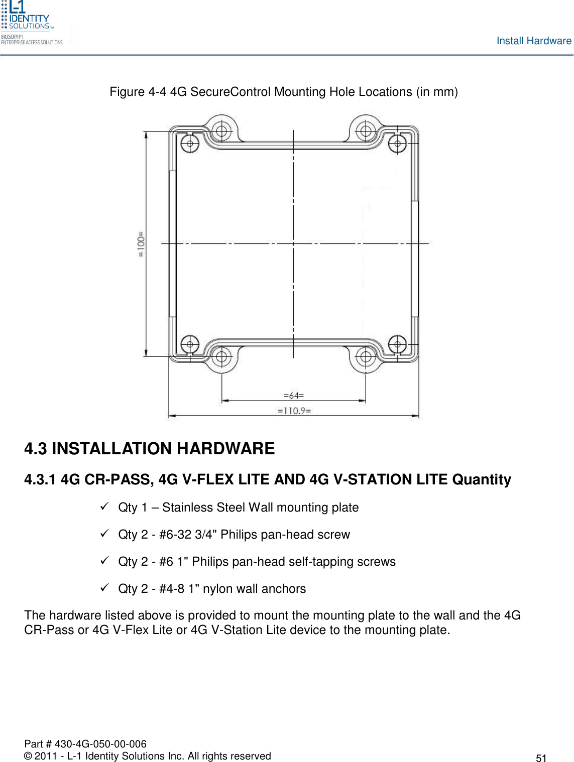 Part # 430-4G-050-00-006© 2011 - L-1 Identity Solutions Inc. All rights reservedInstall HardwareFigure 4-4 4G SecureControl Mounting Hole Locations (in mm)4.3 INSTALLATION HARDWARE4.3.1 4G CR-PASS, 4G V-FLEX LITE AND 4G V-STATION LITE QuantityQty 1 – Stainless Steel Wall mounting plateQty 2 - #6-32 3/4&quot; Philips pan-head screwQty 2 - #6 1&quot; Philips pan-head self-tapping screwsQty 2 - #4-8 1&quot; nylon wall anchorsThe hardware listed above is provided to mount the mounting plate to the wall and the 4GCR-Pass or 4G V-Flex Lite or 4G V-Station Lite device to the mounting plate.