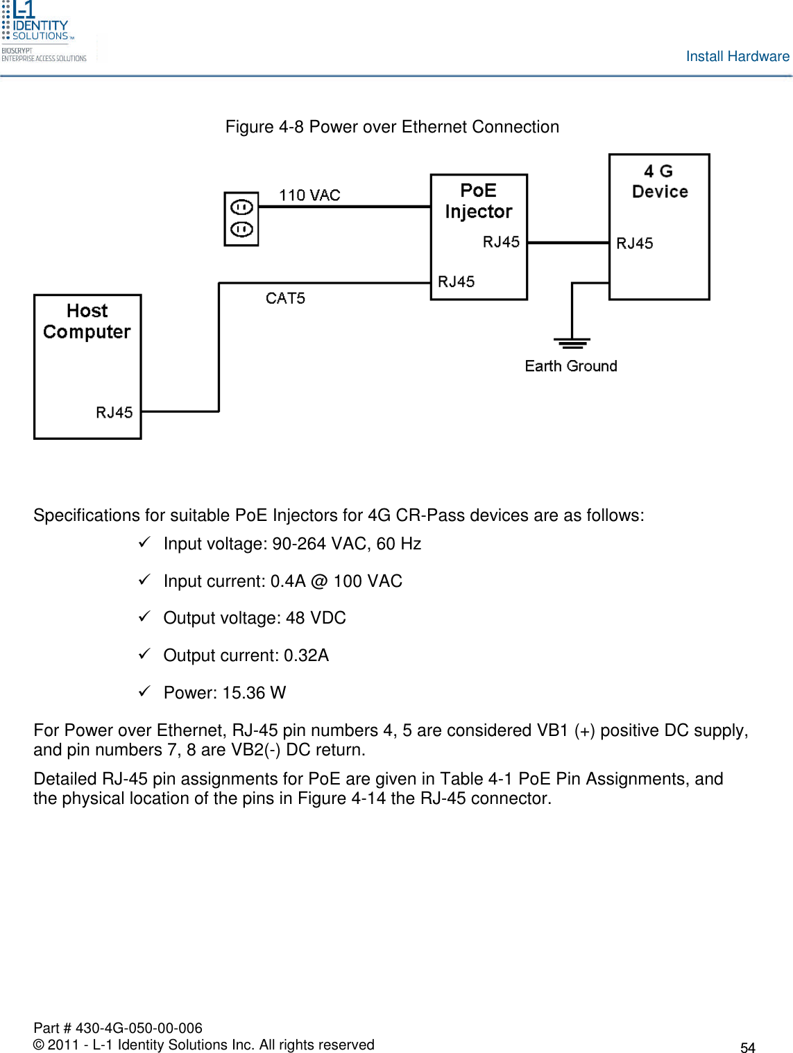 Part # 430-4G-050-00-006© 2011 - L-1 Identity Solutions Inc. All rights reservedInstall HardwareFigure 4-8 Power over Ethernet ConnectionSpecifications for suitable PoE Injectors for 4G CR-Pass devices are as follows:Input voltage: 90-264 VAC, 60 HzInput current: 0.4A @ 100 VACOutput voltage: 48 VDCOutput current: 0.32APower: 15.36 WFor Power over Ethernet, RJ-45 pin numbers 4, 5 are considered VB1 (+) positive DC supply,and pin numbers 7, 8 are VB2(-) DC return.Detailed RJ-45 pin assignments for PoE are given in Table 4-1 PoE Pin Assignments, andthe physical location of the pins in Figure 4-14 the RJ-45 connector.