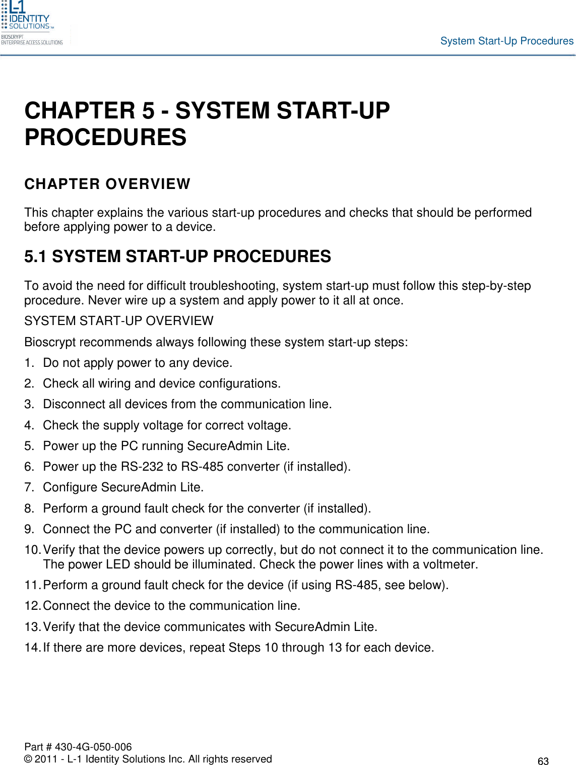 Part # 430-4G-050-006© 2011 - L-1 Identity Solutions Inc. All rights reservedSystem Start-Up ProceduresCHAPTER 5 - SYSTEM START-UPPROCEDURESCHAPTER OVERVIEWThis chapter explains the various start-up procedures and checks that should be performedbefore applying power to a device.5.1 SYSTEM START-UP PROCEDURESTo avoid the need for difficult troubleshooting, system start-up must follow this step-by-stepprocedure. Never wire up a system and apply power to it all at once.SYSTEM START-UP OVERVIEWBioscrypt recommends always following these system start-up steps:1. Do not apply power to any device.2. Check all wiring and device configurations.3. Disconnect all devices from the communication line.4. Check the supply voltage for correct voltage.5. Power up the PC running SecureAdmin Lite.6. Power up the RS-232 to RS-485 converter (if installed).7. Configure SecureAdmin Lite.8. Perform a ground fault check for the converter (if installed).9. Connect the PC and converter (if installed) to the communication line.10.Verify that the device powers up correctly, but do not connect it to the communication line.The power LED should be illuminated. Check the power lines with a voltmeter.11.Perform a ground fault check for the device (if using RS-485, see below).12.Connect the device to the communication line.13.Verify that the device communicates with SecureAdmin Lite.14.If there are more devices, repeat Steps 10 through 13 for each device.