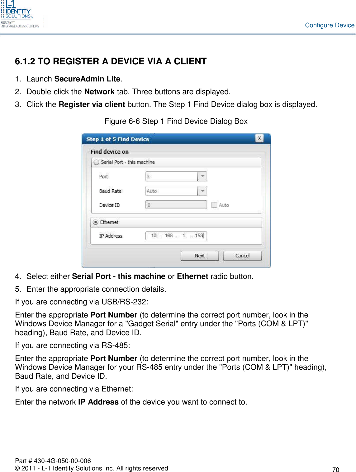 Part # 430-4G-050-00-006© 2011 - L-1 Identity Solutions Inc. All rights reservedConfigure Device6.1.2 TO REGISTER A DEVICE VIA A CLIENT1. Launch SecureAdmin Lite.2. Double-click the Network tab. Three buttons are displayed.3. Click the Register via client button. The Step 1 Find Device dialog box is displayed.Figure 6-6 Step 1 Find Device Dialog Box4. Select either Serial Port - this machine or Ethernet radio button.5. Enter the appropriate connection details.If you are connecting via USB/RS-232:Enter the appropriate Port Number (to determine the correct port number, look in theWindows Device Manager for a &quot;Gadget Serial&quot; entry under the &quot;Ports (COM &amp; LPT)&quot;heading), Baud Rate, and Device ID.If you are connecting via RS-485:Enter the appropriate Port Number (to determine the correct port number, look in theWindows Device Manager for your RS-485 entry under the &quot;Ports (COM &amp; LPT)&quot; heading),Baud Rate, and Device ID.If you are connecting via Ethernet:Enter the network IP Address of the device you want to connect to.