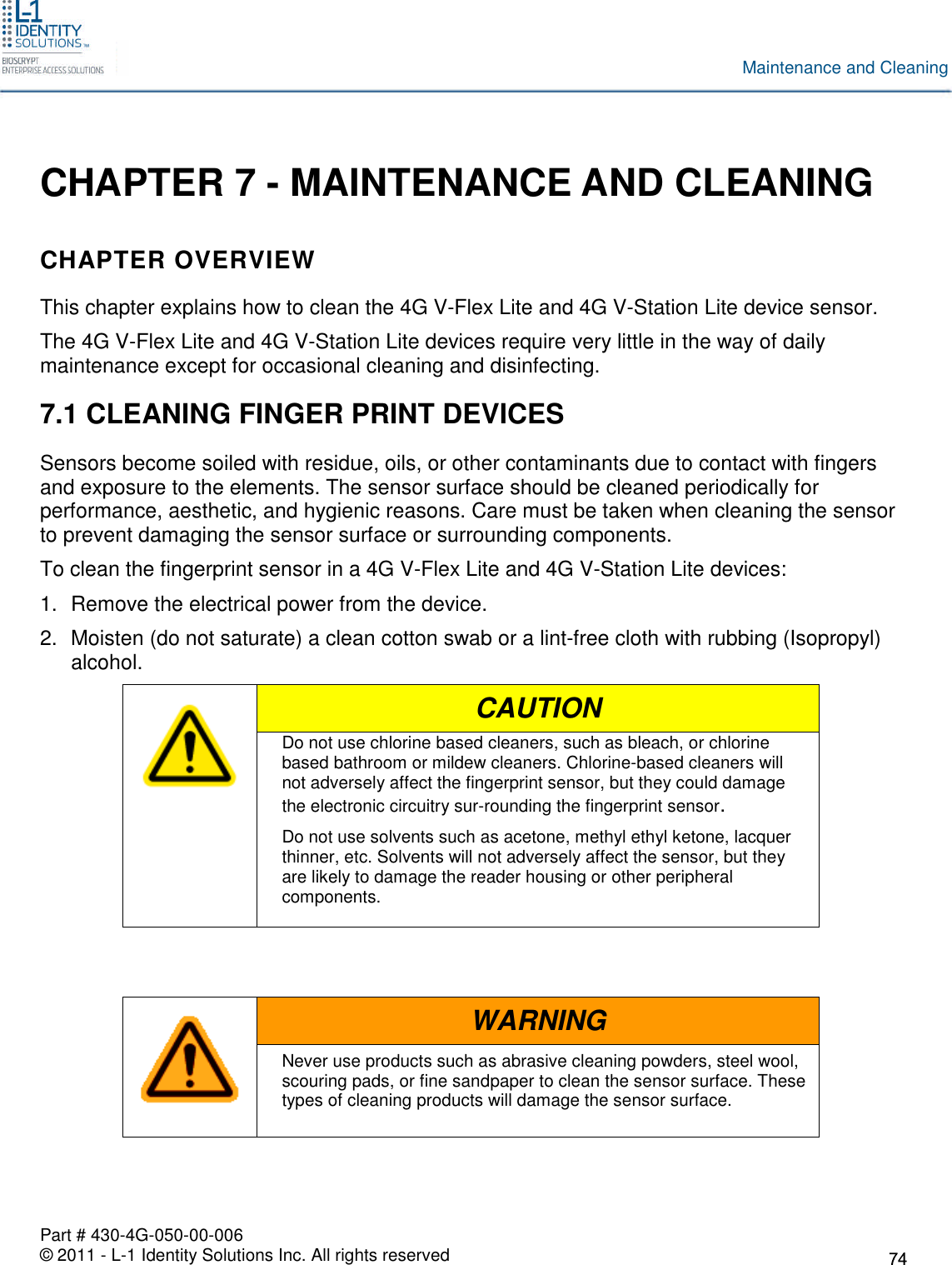 Part # 430-4G-050-00-006© 2011 - L-1 Identity Solutions Inc. All rights reservedMaintenance and CleaningCHAPTER 7 - MAINTENANCE AND CLEANINGCHAPTER OVERVIEWThis chapter explains how to clean the 4G V-Flex Lite and 4G V-Station Lite device sensor.The 4G V-Flex Lite and 4G V-Station Lite devices require very little in the way of dailymaintenance except for occasional cleaning and disinfecting.7.1 CLEANING FINGER PRINT DEVICESSensors become soiled with residue, oils, or other contaminants due to contact with fingersand exposure to the elements. The sensor surface should be cleaned periodically forperformance, aesthetic, and hygienic reasons. Care must be taken when cleaning the sensorto prevent damaging the sensor surface or surrounding components.To clean the fingerprint sensor in a 4G V-Flex Lite and 4G V-Station Lite devices:1. Remove the electrical power from the device.2. Moisten (do not saturate) a clean cotton swab or a lint-free cloth with rubbing (Isopropyl)alcohol.CAUTIONDo not use chlorine based cleaners, such as bleach, or chlorinebased bathroom or mildew cleaners. Chlorine-based cleaners willnot adversely affect the fingerprint sensor, but they could damagethe electronic circuitry sur-rounding the fingerprint sensor.Do not use solvents such as acetone, methyl ethyl ketone, lacquerthinner, etc. Solvents will not adversely affect the sensor, but theyare likely to damage the reader housing or other peripheralcomponents.WARNINGNever use products such as abrasive cleaning powders, steel wool,scouring pads, or fine sandpaper to clean the sensor surface. Thesetypes of cleaning products will damage the sensor surface.