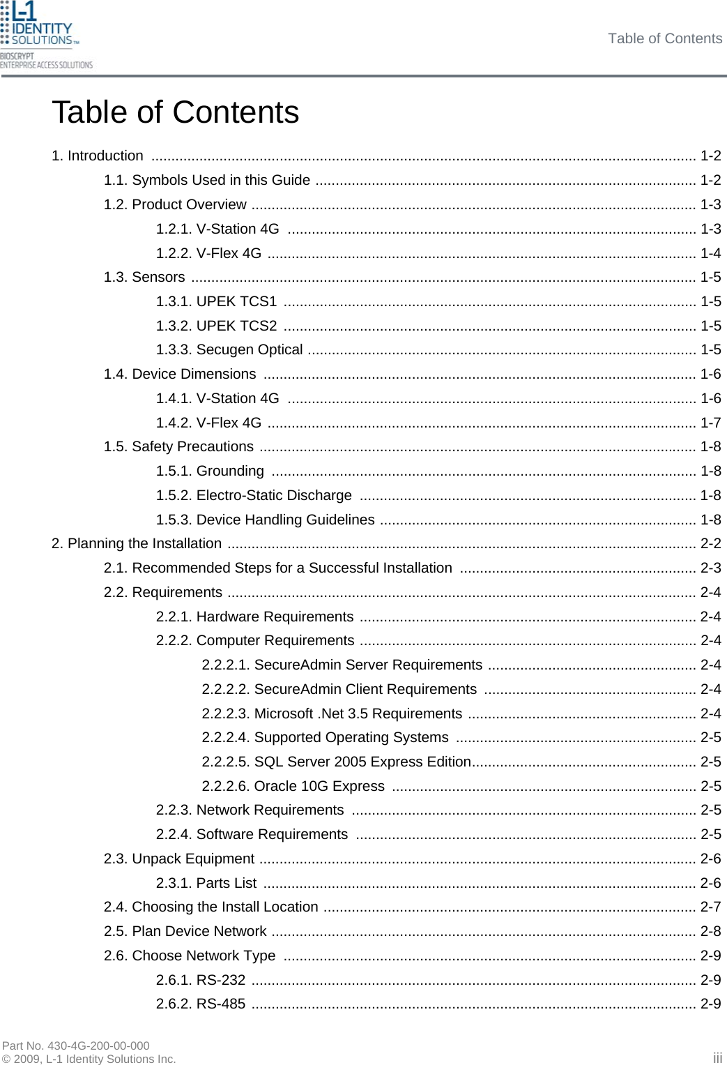 Table of Contents Part No. 430-4G-200-00-000 © 2009, L-1 Identity Solutions Inc. Table of Contents 1. Introduction ........................................................................................................................................ 1-2 1.1. Symbols Used in this Guide ............................................................................................... 1-2 1.2. Product Overview ............................................................................................................... 1-3 1.2.1. V-Station 4G  ...................................................................................................... 1-3 1.2.2. V-Flex 4G ........................................................................................................... 1-4 1.3. Sensors .............................................................................................................................. 1-5 1.3.1. UPEK TCS1  ....................................................................................................... 1-5 1.3.2. UPEK TCS2  ....................................................................................................... 1-5 1.3.3. Secugen Optical ................................................................................................. 1-5 1.4. Device Dimensions ............................................................................................................ 1-6 1.4.1. V-Station 4G  ...................................................................................................... 1-6 1.4.2. V-Flex 4G ........................................................................................................... 1-7 1.5. Safety Precautions ............................................................................................................. 1-8 1.5.1. Grounding  .......................................................................................................... 1-8 1.5.2. Electro-Static Discharge .................................................................................... 1-8 1.5.3. Device Handling Guidelines ............................................................................... 1-8 2. Planning the Installation ..................................................................................................................... 2-2 2.1. Recommended Steps for a Successful Installation ........................................................... 2-3 2.2. Requirements ..................................................................................................................... 2-4 2.2.1. Hardware Requirements .................................................................................... 2-4 2.2.2. Computer Requirements .................................................................................... 2-4 2.2.2.1. SecureAdmin Server Requirements .................................................... 2-4 2.2.2.2. SecureAdmin Client Requirements  ..................................................... 2-4 2.2.2.3. Microsoft .Net 3.5 Requirements ......................................................... 2-4 2.2.2.4. Supported Operating Systems ............................................................ 2-5 2.2.2.5. SQL Server 2005 Express Edition........................................................ 2-5 2.2.2.6. Oracle 10G Express ............................................................................ 2-5 2.2.3. Network Requirements ...................................................................................... 2-5 2.2.4. Software Requirements ..................................................................................... 2-5 2.3. Unpack Equipment ............................................................................................................. 2-6 2.3.1. Parts List  ............................................................................................................ 2-6 2.4. Choosing the Install Location ............................................................................................. 2-7 2.5. Plan Device Network .......................................................................................................... 2-8 2.6. Choose Network Type  ....................................................................................................... 2-9 2.6.1. RS-232 ............................................................................................................... 2-9 2.6.2. RS-485 ............................................................................................................... 2-9 iii 