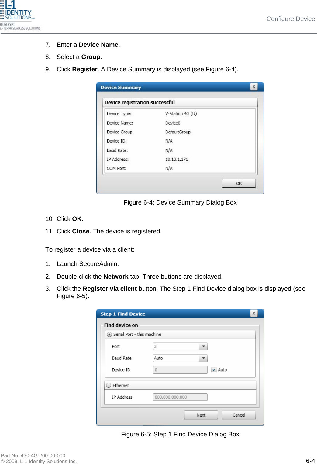 Configure Device Part No. 430-4G-200-00-000 © 2009, L-1 Identity Solutions Inc.  6-4 7. Enter a Device Name. 8. Select a Group. 9. Click Register. A Device Summary is displayed (see Figure 6-4). 10. Click OK. 11. Click Close. The device is registered. To register a device via a client:  1. Launch SecureAdmin. 2. Double-click the Network tab. Three buttons are displayed. 3. Click the Register via client button. The Step 1 Find Device dialog box is displayed (see Figure 6-5). Figure 6-4: Device Summary Dialog Box Figure 6-5: Step 1 Find Device Dialog Box 