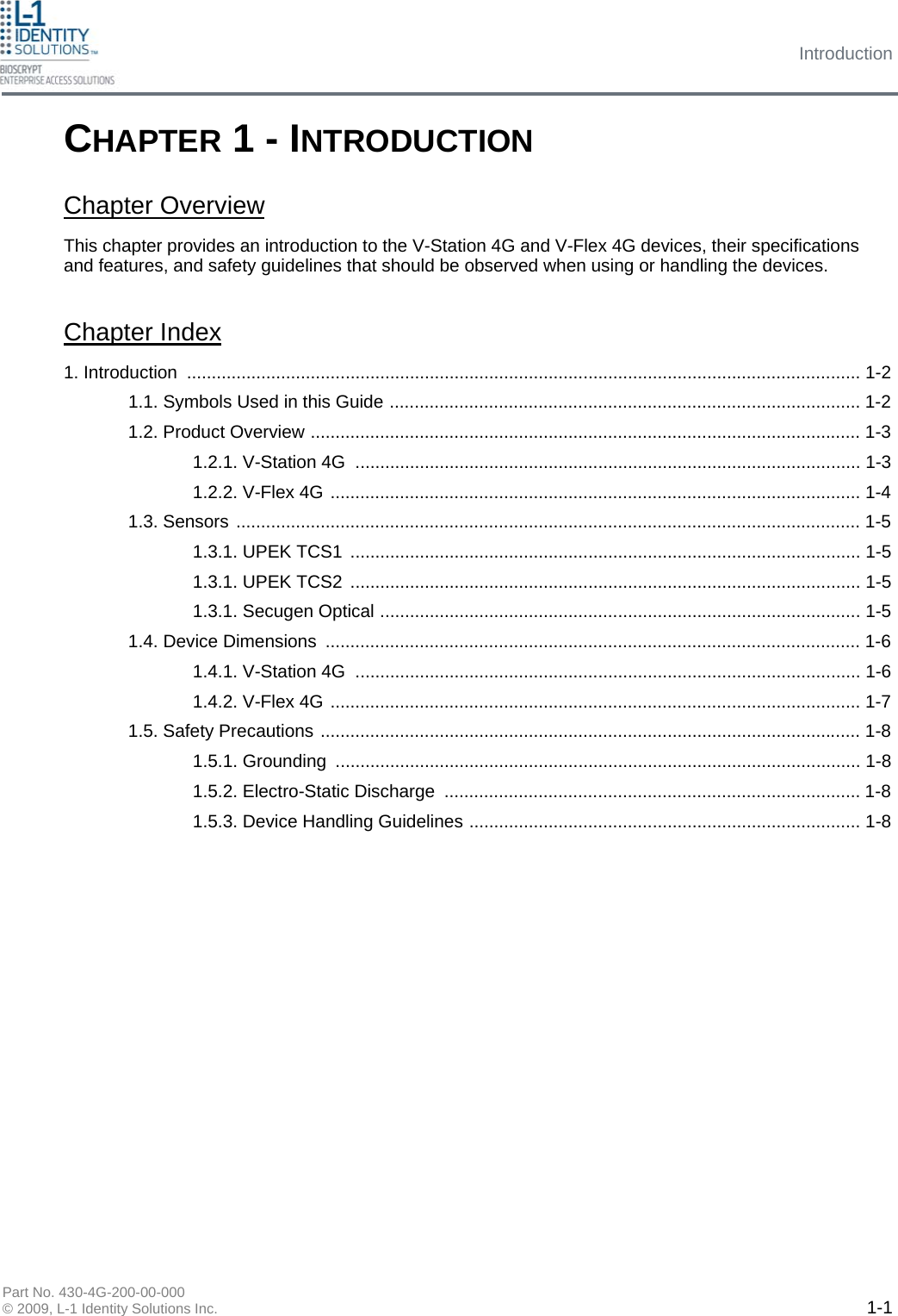 Introduction Part No. 430-4G-200-00-000 © 2009, L-1 Identity Solutions Inc.  1-1 This chapter provides an introduction to the V-Station 4G and V-Flex 4G devices, their specifications and features, and safety guidelines that should be observed when using or handling the devices. Chapter Index 1. Introduction ........................................................................................................................................ 1-2 1.1. Symbols Used in this Guide ............................................................................................... 1-2 1.2. Product Overview ............................................................................................................... 1-3 1.2.1. V-Station 4G  ...................................................................................................... 1-3 1.2.2. V-Flex 4G ........................................................................................................... 1-4 1.3. Sensors .............................................................................................................................. 1-5 1.3.1. UPEK TCS1  ....................................................................................................... 1-5 1.3.1. UPEK TCS2  ....................................................................................................... 1-5 1.3.1. Secugen Optical ................................................................................................. 1-5 1.4. Device Dimensions ............................................................................................................ 1-6 1.4.1. V-Station 4G  ...................................................................................................... 1-6 1.4.2. V-Flex 4G ........................................................................................................... 1-7 1.5. Safety Precautions ............................................................................................................. 1-8 1.5.1. Grounding  .......................................................................................................... 1-8 1.5.2. Electro-Static Discharge .................................................................................... 1-8 1.5.3. Device Handling Guidelines ............................................................................... 1-8 CHAPTER 1 - INTRODUCTION Chapter Overview 