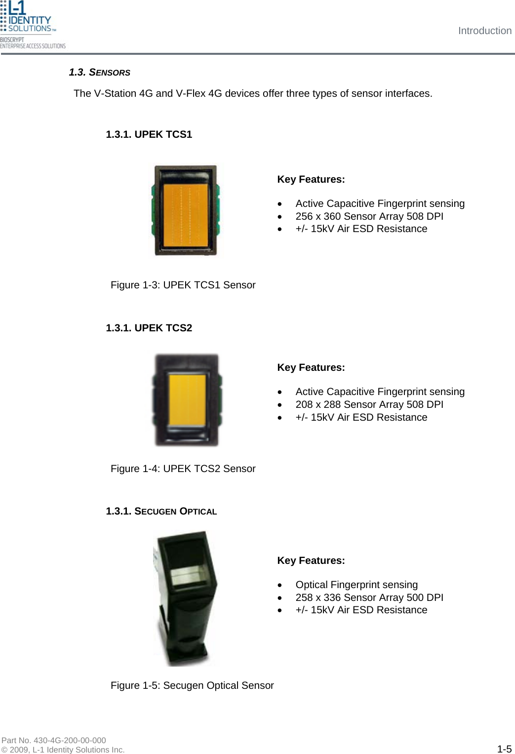 Introduction Part No. 430-4G-200-00-000 © 2009, L-1 Identity Solutions Inc.  1-5 The V-Station 4G and V-Flex 4G devices offer three types of sensor interfaces. Key Features:  •  Active Capacitive Fingerprint sensing •  256 x 360 Sensor Array 508 DPI •  +/- 15kV Air ESD Resistance Key Features:  •  Active Capacitive Fingerprint sensing •  208 x 288 Sensor Array 508 DPI •  +/- 15kV Air ESD Resistance Key Features:  •  Optical Fingerprint sensing •  258 x 336 Sensor Array 500 DPI •  +/- 15kV Air ESD Resistance 1.3. SENSORS 1.3.1. UPEK TCS1 1.3.1. UPEK TCS2 1.3.1. SECUGEN OPTICAL Figure 1-3: UPEK TCS1 Sensor Figure 1-4: UPEK TCS2 Sensor Figure 1-5: Secugen Optical Sensor 