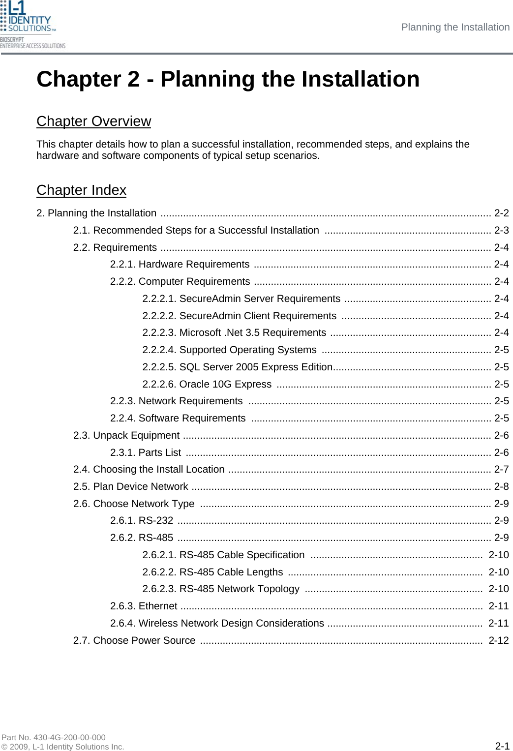 Planning the Installation Part No. 430-4G-200-00-000 © 2009, L-1 Identity Solutions Inc.  2-1 Chapter 2 - Planning the Installation This chapter details how to plan a successful installation, recommended steps, and explains the hardware and software components of typical setup scenarios. Chapter Index 2. Planning the Installation ..................................................................................................................... 2-2 2.1. Recommended Steps for a Successful Installation ........................................................... 2-3 2.2. Requirements ..................................................................................................................... 2-4 2.2.1. Hardware Requirements .................................................................................... 2-4 2.2.2. Computer Requirements .................................................................................... 2-4 2.2.2.1. SecureAdmin Server Requirements .................................................... 2-4 2.2.2.2. SecureAdmin Client Requirements  ..................................................... 2-4 2.2.2.3. Microsoft .Net 3.5 Requirements ......................................................... 2-4 2.2.2.4. Supported Operating Systems ............................................................ 2-5 2.2.2.5. SQL Server 2005 Express Edition........................................................ 2-5 2.2.2.6. Oracle 10G Express ............................................................................ 2-5 2.2.3. Network Requirements ...................................................................................... 2-5 2.2.4. Software Requirements ..................................................................................... 2-5 2.3. Unpack Equipment ............................................................................................................. 2-6 2.3.1. Parts List  ............................................................................................................ 2-6 2.4. Choosing the Install Location ............................................................................................. 2-7 2.5. Plan Device Network .......................................................................................................... 2-8 2.6. Choose Network Type  ....................................................................................................... 2-9 2.6.1. RS-232 ............................................................................................................... 2-9 2.6.2. RS-485 ............................................................................................................... 2-9 2.6.2.1. RS-485 Cable Specification .............................................................  2-10 2.6.2.2. RS-485 Cable Lengths  .....................................................................  2-10 2.6.2.3. RS-485 Network Topology ...............................................................  2-10 2.6.3. Ethernet ...........................................................................................................  2-11 2.6.4. Wireless Network Design Considerations .......................................................  2-11 2.7. Choose Power Source ....................................................................................................  2-12 Chapter Overview 