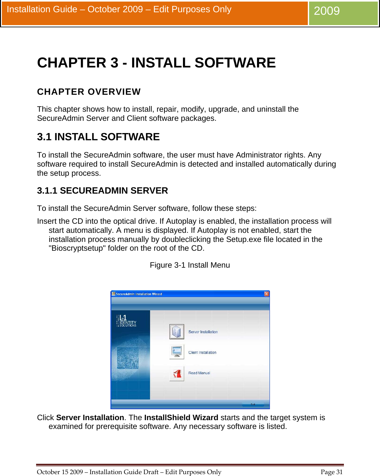  October152009–InstallationGuideDraft–EditPurposesOnlyPage31 Installation Guide – October 2009 – Edit Purposes Only  2009  CHAPTER 3 - INSTALL SOFTWARE CHAPTER OVERVIEW This chapter shows how to install, repair, modify, upgrade, and uninstall the SecureAdmin Server and Client software packages. 3.1 INSTALL SOFTWARE To install the SecureAdmin software, the user must have Administrator rights. Any software required to install SecureAdmin is detected and installed automatically during the setup process. 3.1.1 SECUREADMIN SERVER To install the SecureAdmin Server software, follow these steps: Insert the CD into the optical drive. If Autoplay is enabled, the installation process will start automatically. A menu is displayed. If Autoplay is not enabled, start the installation process manually by doubleclicking the Setup.exe file located in the &quot;Bioscryptsetup&quot; folder on the root of the CD. Figure 3-1 Install Menu   Click Server Installation. The InstallShield Wizard starts and the target system is examined for prerequisite software. Any necessary software is listed. 
